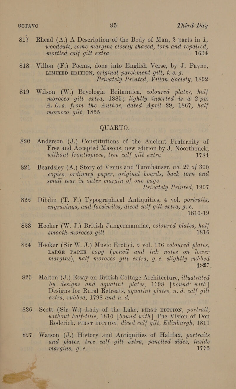 817 Rhead (A.) A Description of the Body of Man, 2 parts in 1, woodcuts, some margins closely shaved, torn and repaired, mottled calf gut extra 1654 818 Villon (F.) Poems, done into English Verse, by J. Payne, LIMITED EDITION, original parchment gilt, t. e. g. Prwately Printed, Villon- Society, 1892 819 Wilson (W.) Bryologia Britannica, colowred plates, half morocco gilt extra, 1885; lightly wmserted is a 2 pp. A.L.s. from the Author, dated April 29, 1867, haif morocco git, 1855 QUARTO. 820 Anderson (J.) Constitutions of the Ancient Fraternity of Free and Accepted Masons, new edition by J. Noorthouck, without frontisprece, tree calf gilt extra 1784 821 Beardsley (A.) Story of Venus and Tannhauser, no. 27 of 300 copies, ordinary paper, original boards, back torn and small tear in outer margin of one page Privately Printed, 1907 822 Dibdin (T. F.) Typographical Antiquities, 4 vol. portraits, engravings, and facsimiles, diced calf gilt extra, q. e. ~ 1810-19 823 Hooker (W. J.) British Jungermanniae, coloured plates, half smooth morocco gilt 1816 824 Hooker (Sir W. J.) Music Erotici, 2 vol. 176 coloured plates, LARGE PAPER copy (pencil and ink notes on lower 825 Malton (J.) Essay on British Cottage Architecture, illustrated by designs and aquatint plates, 1798 [bound with] Designs for Rural Retreats, aguatint plates, n.d. calf gilt extra, rubbed, 1798 and n. d. 826 Scott (Sir W.) Lady of the Lake, First EDITION, portrait, without half-title, 1810 [bound with] The Vision of Don Roderick, FIRST EDITION, diced calf gilt, Edinburgh, 1811 827 Watson (J.) History and Antiquities of Halifax, portraits and plates, tree calf gilt extra, panelled sides, inside margins, g. é. 1775 