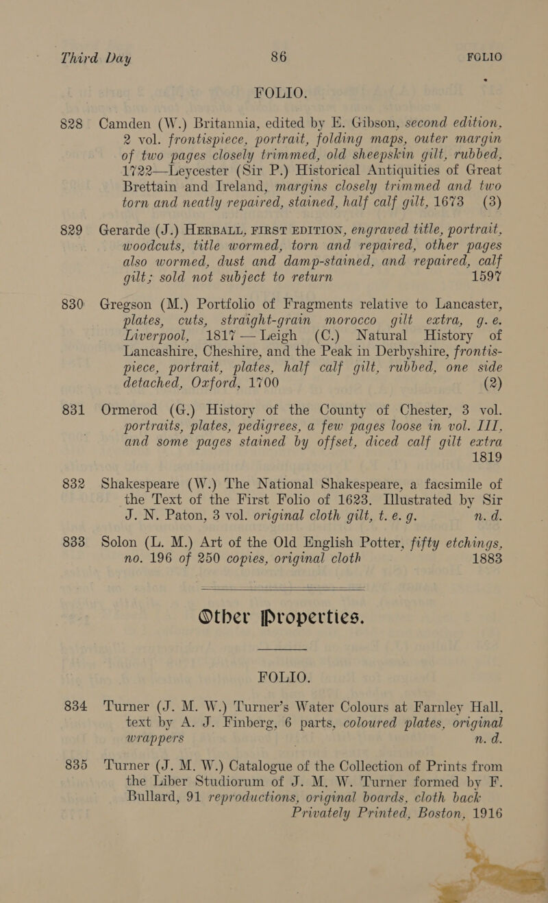 FOLIO. 828 Camden (W.) Britannia, edited by E. Gibson, second edition, 2 vol. frontispiece, portrait, folding maps, outer margin of two pages closely trimmed, old sheepskin gilt, rubbed, 1722—Leycester (Sir P.) Historical Antiquities of Great Brettain and Ireland, margins closely trimmed and two torn and neatly repaired, stained, half calf gilt, 1673 (3) 829 Gerarde (J.) HERBALL, FIRST EDITION, engraved title, portrait, woodcuts, title wormed, torn and repaired, other pages also wormed, dust and damp-stained, and repavred, calf gilt; sold not subject to return 1597 830 Gregson (M.) Portfolio of Fragments relative to Lancaster, plates, cuts, straight-grain morocco gilt extra, g.e. Inverpool, 181%7—Leigh (C.) Natural History of Lancashire, Cheshire, and the Peak in Derbyshire, frontis- piece, portrait, plates, half calf gilt, rubbed, one side detached, Oxford, 1700 (2) 831 Ormerod (G.) History of the County of Chester, 3 vol. portraits, plates, pedigrees, a few pages loose in vol. ITI, and some pages stained by offset, diced calf gilt extra 1819 832 Shakespeare (W.) The National Shakespeare, a facsimile of the Text of the First Folio of 1623. Illustrated by Sir J. N. Paton, 3 vol. original cloth gilt, t. e. g. n. d. 833 Solon (L. M.) Art of the Old English Potter, fifty etchings, no. 196 of 250 copies, original cloth 1883   Otber Properties. FOLIO. 834 Turner (J. M. W.) Turner’s Water Colours at Farnley Hall. text by A. J. Finberg, 6 parts, coloured plates, original wrappers n. d. 835 ‘Turner (J. M. W.) Catalogue of the Collection of Prints from the Liber Studiorum of J. M. W. Turner formed by F. Bullard, 91 reproductions, original boards, cloth back Privately Printed, Boston, 1916 