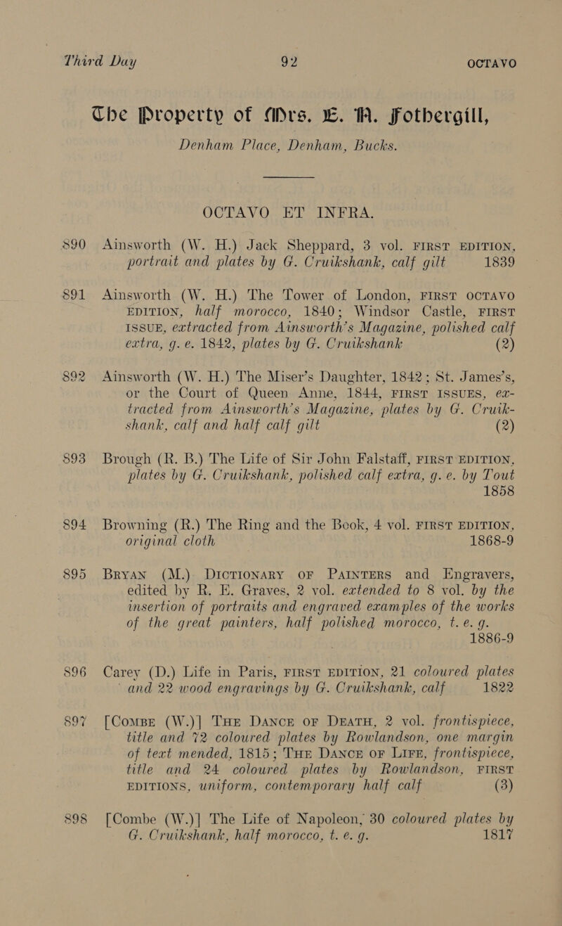 Che Property of Mrs. EC. W. Fothergill, Denham Place, Denham, Bucks. OCTAVO ET INFRA. 390 Ainsworth (W. H.) Jack Sheppard, 3 vol. FIRST EDITION, portrait and plates by G. Cruikshank, calf gilt 1839 891 Ainsworth (W. H.) The Tower of London, First ocTAvo EDITION, half morocco, 1840; Windsor Castle, FIRST ISSUE, extracted from Ainsworth’s Magazine, polished calf extra, g. e. 1842, plates by G. Cruikshank (2) 892 Ainsworth (W. H.) The Miser’s Daughter, 1842; St. James’s, or the Court of Queen Anne, 1844, FIRST ISSUES, ea- tracted from Ainsworth’s Magazine, plates by G. Crutk- shank, calf and half calf gilt (2) $93 Brough (R. B.) The Life of Sir John Falstaff, rrrsT EDITION, plates by G. Cruikshank, polished calf extra, g.e. by Tout 1858 894 Browning (R.) The Ring and the Book, 4 vol. FIRST EDITION, original cloth 1868-9 895 Bryan (M.) DiIcTIonaRy oF PAINTERS and IHEngravers, edited by R. E. Graves, 2 vol. extended to 8 vol. by the insertion of portraits and engraved examples of the works of the great painters, half polished morocco, t.e. 9. 1886-9 896 Carey (D.) Life in Paris, FrrsT EDITION, 21 coloured plates and 22 wood engravings by G. Cruikshank, calf 1822 897 [Compe (W.)] THe Dance or Duatu, 2 vol. frontispiece, title and %2 coloured plates by Rowlandson, one margin of text mended, 1815; THE Dance or Lire, frontispiece, title and 24 coloured plates by Rowlandson, FIRST EDITIONS, uniform, contemporary half calf (3) 898 [Combe (W.)] The Life of Napoleon, 30 coloured plates by G. Cruikshank, half morocco, t. é. q. 1817