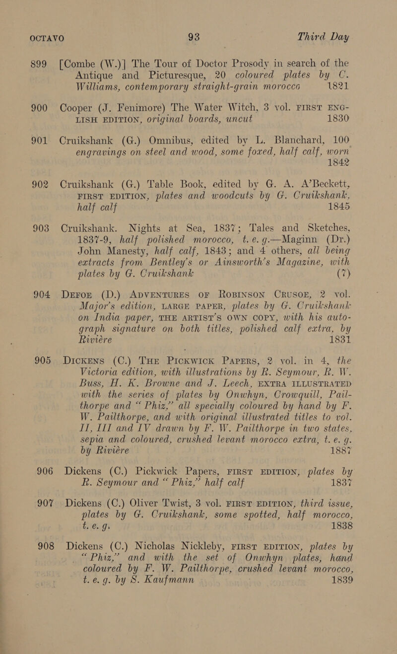 899 900 901 902 903 904 905 906 907 908 [Combe (W.)] The Tour of Doctor Prosody in search of the Antique and Picturesque, 20 coloured plates by UC. Williams, contemporary straight-grain morocco 1821 Cooper (J. Fenimore) The Water Witch, 3 vol. FIRST ENG- LISH EDITION, original boards, uncut 1830 Cruikshank (G.) Omnibus, edited by L. Blanchard, 100 engravings on steel and wood, some foxed, half calf, worn 1842 Cruikshank (G.) Table Book, edited by G. A. A’Beckett, FIRST EDITION, plates and woodcuts by G. Cruikshank. half calf 1845 Cruikshank. Nights at Sea, 1837; Tales and Sketches, 1837-9, half polished morocco, t.e.g—Maginn (Dr.) John Manesty, half calf, 1843; and 4 others, all being extracts from Bentley's or Ainsworth’s Magazine, with plates by G. Cruikshank (7) Deroz (D.) ADVENTURES OF ROBINSON CRUSOE, 2 vol. _ Major's edition, LARGE PAPER, plates by G. Cruikshank on India paper, THE ARTIST’S OWN copy, with his auto- graph signature on both titles, polished calf extra, by Riviere 1831 Dickens (C.) Tur Pickwick Papers, 2 vol. in 4, the Victoria edition, with illustrations by R. Seymour, R. W. Buss, H. K. Browne and J. Leech, EXTRA ILLUSTRATED with the series of plates by Onwhyn, Crowquill, Pail- thorpe and “ Phiz,” all specially coloured by hand by F. W. Pailthorpe, and with original illustrated titles to vol. II, III and LV drawn by F. W. Pailthorpe in two states, sepia and coloured, crushed levant morocco extra, t. e. g. by Riviere 1887 Dickens (C.) Pickwick Papers, FIRST EDITION, plates by R. Seymour and “ Phiz,’ half calf EY: Dickens (C.) Oliver Twist, 3 vol. FIRST EDITION, third issue, plates by G. Cruikshank, some spotted, half morocco, te. g. 1838 Dickens (C.) Nicholas Nickleby, First EpITion, plates by —“ Phiz,’ and with the set of Onwhyn plates, hand coloured by F. W. Pailthorpe, crushed levant morocco, t.e.g. by 8S. Kaufmann 1839