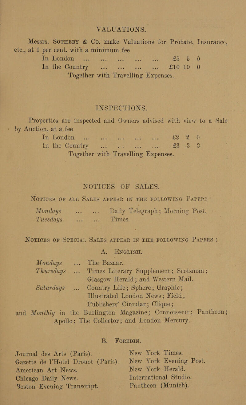 VALUATIONS. Messrs. SorHeBy &amp; Co. make Valuations for Probate, Insurance, ete., at 1 per cent. with a minimum fee Eee ears ai2) weet Ae A Loe SO aA) In the Country ... ne pee RUS KV eal) Together with eneeliing Expenses. INSPECTIONS. Properties are inspected and Owners advised with view to a Sale by Auction, at a fee Teed Sie he eet ee i ee lee are Woe in the Country... Lo ies Together with ieavelling figpencen NOTICES OF SALES. NOTICES OF ALL SALES APPEAR IN THE FOLLOWING PaPERS ° Mondoys we one Daily Telegraph; Morning Post. Tuesdays apa eee es NOTICES OF SPECIAL SALES APPEAR IN THE FOLLOWING PAPERS: A. ENGLISH. Mondays ... ‘The Bazaar. Thursdays ... Times Literary Supplement; Scotsman: | Glasgow Herald; and Western Mail. Saturdays ... Country Life; Sphere; Graphic; Illustrated London News; Fiela, Publishers’ Circular; Clique; and Monthly in the Burlington Magazine; Connoisseur; Pantheon; Apollo; The Collector; and London Mercury. B. FOREIGN. Journal des Arts (Paris). | New York Times. Gazette de ’Hotel Drouot (Paris). New York Evening Post. American Art News. New York Herald. Chicago Daily News. International Studio. Soston Evening Transcript. Pantheon (Munich).