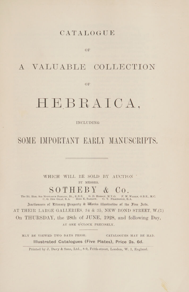 CATALOGUE OF eee ABLE COmRmaCT LON OF HHBRATOA, INCLUDING SOME IMPORTANT EARLY MANUSCRIPTS.   WHLCH: WiILI, BE .SOLD BY AUCTION — BY MESSRS. SOD ELE, Bae cGd.. The Rt. Hon. Sin Monracuk Bartow, Bt., K.B.E. G. D. Hopson, M.V.O. F. W. WaRRE, O.B.E., M.C. C. G. Des Graz, B. i Miss E. Baruow. C.¥. PILKINGTON, B.A. Auctioneers of Witerary Property &amp; Works illustratie of the Fine Arts, AY THiik LARGE GALLERIES, 34 &amp; 35, NEW BOND SIRERT, W.Q) On a the 28th of JUNE, 1928, and following Day, AT ONE O'CLOCK PRECISELY. MAY BE VIEWED TWO DAYS PRIOR. CATALOGUES MAY BE HAD. Illustrated Catalogues (Five Plates), Price 2s. 6d.  Printed by J. Davy &amp; Sons, Ltd., 8-9, Frith-street, London, W. 1, England. i