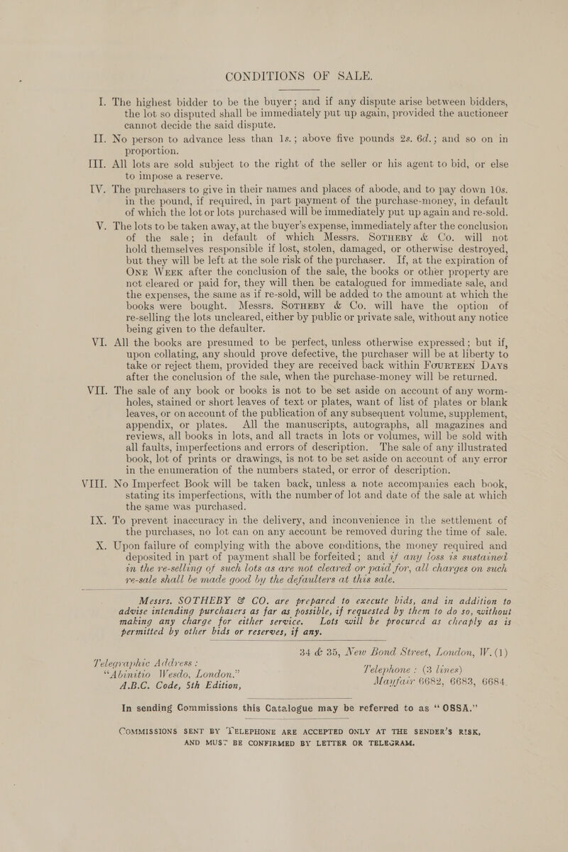 CONDITIONS OF SALE. I. The highest bidder to be the buyer; and if any dispute arise between bidders, the lot so disputed shall be immediately put up again, provided the auctioneer cannot decide the said dispute. II. No person to advance less than 1s.; above five pounds 2s. 6d.; and so on in proportion. IIT. All lots are sold subject to the right of the seller or his agent to bid, or else to impose a reserve. IV. The purchasers to give in their names and places of abode, and to pay down 10s. in the pound, if required, in part payment of the purchase-money, in default of which the lot or lots purchased will be immediately put up again and re-sold. V. The lots to be taken away, at the buyer’s expense, immediately after the conclusion of the sale; in default of which Messrs. Sornesy &amp; Co. will not hold themselves responsible if lost, stolen, damaged, or otherwise destroyed, but they will be left at the sole risk of the purchaser. If, at the expiration of One WEEK after the conclusion of the sale, the books or other property are net cleared or paid for, they will then be catalogued for immediate sale, and the expenses, the same as if re-sold, will be added to the amount at which the books were bought. Messrs. SorHeBy &amp; Co. will have the option of re-selling the lots uncleared, either by public or private sale, without any notice being given to the defaulter. VI. All the books are presumed to be perfect, unless otherwise expressed ; but if, upon collating, any should prove defective, the purchaser will be at liberty to take or reject “them, provided they are received back within FourTEEN Days after the conclusion of the sale, when the purchase-money will be returned. VII. The sale of any book or books is not to be set aside on account of any worm- holes, stained or short leaves of text or plates, want of list of plates or blank leaves, or on account of the publication of any subsequent volume, supplement, appendix, or plates. All the manuscripts, autographs, all magazines and reviews, all books in lots, and all tracts in lots or volumes, will be sold with all faults, imperfections and errors of description. The sale of any illustrated book, lot of prints or drawings, is not to be set aside on account of any error in the enumeration of the numbers stated, or error of description. VIII. No Imperfect Book will be taken back, unless a note accompanies each book, stating its imperfections, with the number of lot and date of the sale at which the same was purchased. IX. To prevent inaccuracy in the delivery, and inconvenience in the settlement of the purchases, no lot can on any account be removed during the time of sale. X. Upon failure of complying with the above conditions, the money required and deposited in part of payment shall be forfeited; and 2/f any loss is sustained in the re-selling of such lots as are not cleared or paid for, all charges on such Ve- sale shall be made good by the defaulters at this sale.  Messrs. SOTHEBY &amp; CO. are prepared to execute Pie and in addition to advise intending purchasers as far as possible, tf requested by them to do so, without making any charge for either service. Lots will be procured as cheaply as is permitted by other bids or reserves, if any.  34 &amp; 35, New Bond Street, London, W. (1) Telegraphic Address : a %) Telephone : (3 lines) “Abinitio Wesdo, London. l ee erde) ih Edition, Mayfair 6682, 6683, 6684.  In sending Commissions this Catalogue may be referred to as ‘“ OSSA.”  COMMISSIONS SENT BY ‘l’ELEPHONE ARE ACCEPTED ONLY AT THE SENDER’S RISK, AND MUST BE CONFIRMED BY LETTER OR TELEGRAM.