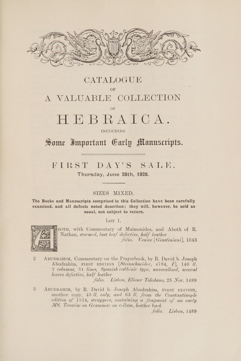  Some Important Garly Manuscripts.   Bll Peon, Janay VY. iiee ee Aided Thursday, June 28th, 1928. SIZES MIXED. The Books and Manuscripts comprised in this Collection have been carefully examined, and all defects noted described; they will, however, be sold as usual, not subject to return. Lor 1. S=A\poru, with Commentary of Maimonides, and Aboth of 'R. “1 hi Nathan, wormed, last leaf defective, half leather folio. Venice | Giustiniant|, 1543  2 ABUDRAHIM, Commentary on the Prayerbook, by R. David b. Joseph Abudrahim, FIRST EDITION |Steinschneider, 4784, I], 140 UZ. 2 columns, 34 lines, Spanish rabbinic type, unvocalized, several leaves defective, half leather folio. Lisbon, KLleser Toledano, 25 Nov. 1489 | 3 ABUDRAHIM, by R. David b. Joseph Abudrahim, FIRST ©HDITION, another copy, 45 ll. only, and 63 Ul. from the Constantinople edition of 1514, wrappers, containing a fragment of an early MS. Treatise on Grammar on wellum, leather back Solio. Lisbon, 1489