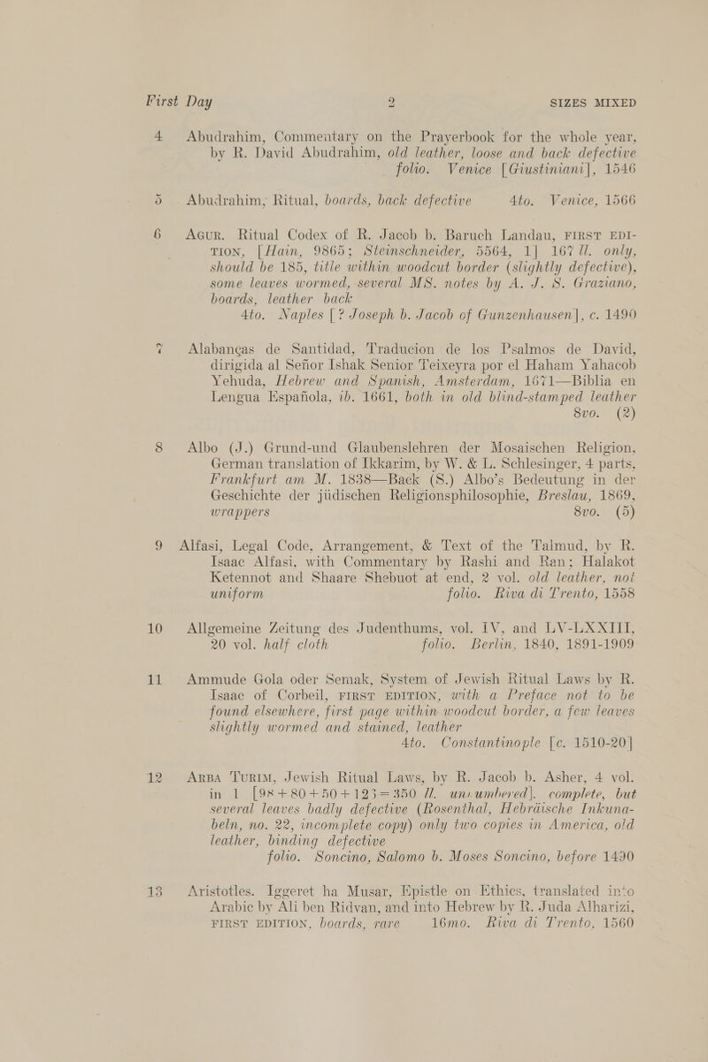 4 Abudrahim, Commentary on the Prayerbook for the whole year, by R. David Abudrahim, old leather, loose and back defective folio. Venice [Giustiniani|, 1546 Or _Abudrahim, Ritual, boards, back defective 4to. Venice, 1566 6 <AGur. Ritual Codex of R. Jacob b. Baruch Landau, FIRST EDI- TION, [Hain, 9865; Stemschneider, 5564, 1] 167 Ul. only, should be 185, title within. woodcut border (slightly defectie), some leaves wormed, several MS. notes by A. J. 8. Granano, boards, leather back 4to. Naples [| ? Joseph b. Jacob of Gunzenhausen|, c. 1490 = Alabaneas de Santidad, Traducion de los Psalmos de David, dirigida al Senor Ishak Senior 'Teixeyra por el Haham Yahacob Yehuda, Hebrew and Spanish, Amsterdam, 1671—Biblia en Lengua Espanola, 7b. 1661, both in old blind-stamped leather 8vo. (2) 8 Albo (J.) Grund-und Glaubenslehren der Mosaischen Religion, German translation of Ikkarim, by W. &amp; L. Schlesinger, 4 parts, Frankfurt am M. 1838—Back (S.) Albo’s Bedeutung in der Geschichte der judischen Religionsphilosophie, Breslau, 1869, wrappers 8vo. (5) 9 Alfasi, Legal Code, Arrangement, &amp; Text of the Talmud, by R. Isaac Alfasi, with Commentary by Rashi and Ran; Halakot Ketennot and Shaare Shebuot at end, 2 vol. old leather, noi uniform foo. Rwa di Trento, 1558 10 Allgemeine Zeitung des Judenthums, vol. IV, and LV-LXAXITTI, 20 vol. half cloth folio. Berlin, 1840, 1891-1909 11 Ammude Gola oder Semak, System of Jewish Ritual Laws by R. Isaac of Corbeil, FIRST EDITION, with a Preface not to be found elsewhere, first page within woodcut border, a few leaves slightly wormed and stained, leather Ato. Constantinople [e. 1510-20] 12 ArBa TurRIM, Jewish Ritual Laws, by R. Jacob b. Asher, 4 vol. in 1 [98+80+50+123=350 7/1. uniumbered|. complete, but several leaves badly defective (Rosenthal, Hebraische Inkuna- beln, no. 22, incomplete copy) only two copies m America, old leather, binding defective folio. Soncino, Salomo b. Moses Soncino, before 1490 13 ~=©Aristotles. Iggeret ha Musar, Epistle on Ethics, translated into Arabic by Ali ben Ridvan, and into Hebrew by R. Juda Alharizi, FIRST EDITION, boards, rare 16mo. iva di Trento, 1560
