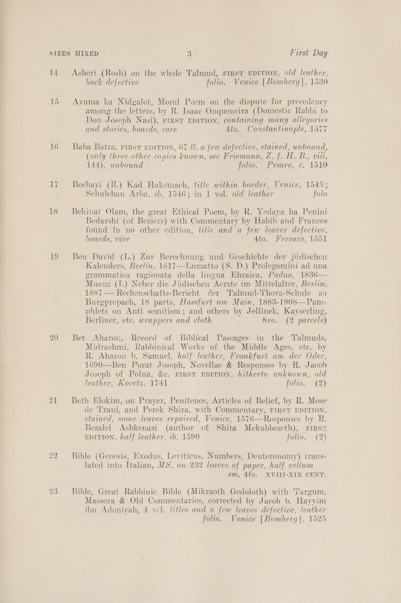 14 16 18 79 Cie) eo 9 Oo Asheri (Rosh) on the whole Talmud, First EDITION, old leather, back defective folio. Venice [Bomberg]|, 1530 Ayuma ka Nidgalot, Moral Poem on the dispute for precedency among the letters, by R. Isaac Onqueneira (Domestic Rabbi to Don Joseph Nasi), FIRST EDITION, containing many allegories and stories, boards, rare Ato. Constantinople, 1577 Baba Batra, FIRST EDITION, 67 Ul. a few defective, stained, unbound, (only three other comes known, see Friemann, Z. f. H. B., vin, 144), unbound joo. “Pesaro, c. 1510 Bechayi (R.) Kad Hakemach, title within border, Venice, 1545; Schulchan Arba, 1b. 1546; in 1 vol. old leather folo Behinat Olam, the great Ethical Poem, by R. Yedaya ha Penini Bedarshi (of Beziers) with Commentary by Habib and Frances found in no other edition, title and a few leaves defective, boards, rare 4to. Ferrara, 1551 Ben David (L.) Zur Berechnung und Geschichte der jiidischen Kalenders, Berlin, 1817—Luzzatto (S. D.) Prolegomini ad una grammatica ragionata della lingua Hhraica, Padua, 1836— Muenz (1.) Neber die Jiidischen Aerzte im Mittelalter, Berlin, 1887 — Rechenschafts-Bericht der Talmud-Thora-Schule zi Burgprepach, 18 parts, Hassfurt am Main, 1883-19083—Pam- phlets on Anti semitism; and others by Jellinek, Kayserling, Berliner, ete. wrappers and cloth 8v0. (2 parcels) Bet Aharon, Record of Biblical Passages in the ‘'Talmuds, Midrashmi, Rabbinical Works of the Middle Ages, etc. by R. Aharon b. Samuel, half leather, Frankfurt am der Oder, 1690—Ben Porat Joseph, Novellae &amp; Responses by R. Jacob Joseph of Polna, &amp;c. FIRST EDITION, hitherto unknown, old leather, Koretz, 1741 folio.. (2) Beth Elokim, on Prayer, Penitence, Articles of Belief, by R. Mose de Trani, and Perek Shira, with Commentary, FIRST EDITION, stained, some leaves repaired, Venice, 1576—Responses by R. Bezalel Ashkenazi (author of Shita Mekubbezeth), First EDITION, half leather, vb. 1590 foo. (2) Bible (Genesis, Exodus, Leviticus, Numbers, Deuteronomy) trans- lated into Itahan, MS. on 232 leaves of paper, half vellum sm. 4t0. XVIII-XIX CENT. Bible, Great Rabbinic Bible (Mikraoth Gedoloth) with Targum, Massora &amp; Old Commentaries, corrected by Jacob b. Hayyim ibn Adoniyah, 4 vel. titles and a few leaves defective, leather folio. Venice [Bomberg|, 1525