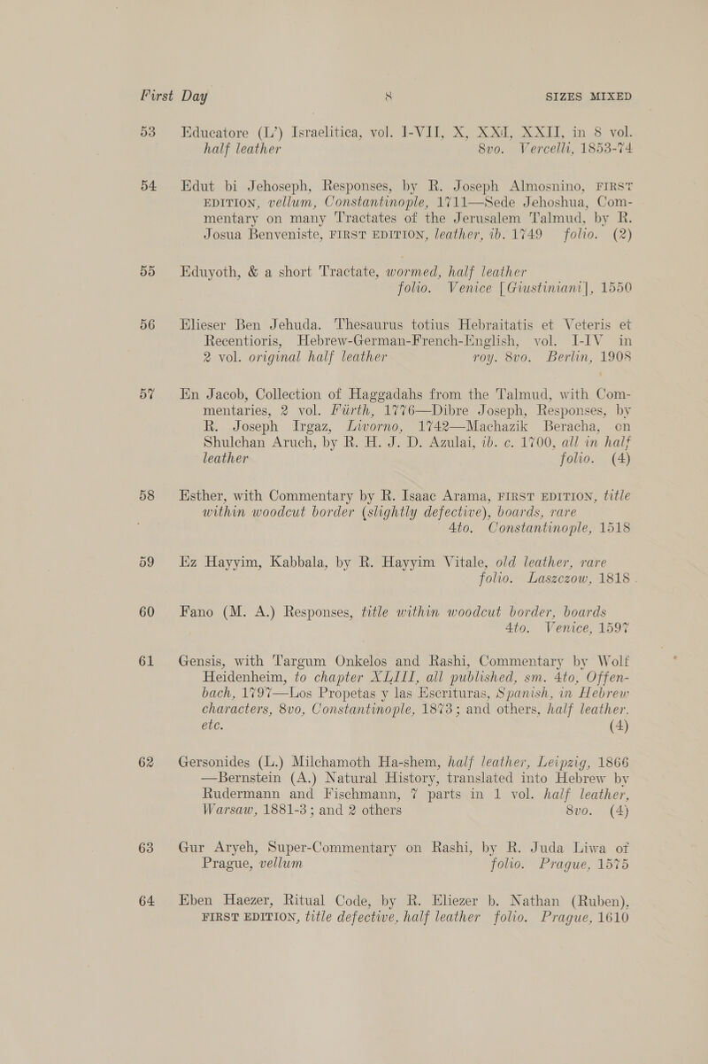 55 56 57 58 60 61 62 63 64 Educatore (L’) Israelitica, vol. I-VII, X, XXI, XXII, in 8 vol. half leather 8vo. Vercelli, 1853-74 Edut bi Jehoseph, Responses, by R. Joseph Almosnino, FIRST EDITION, vellum, Constantinople, 1711—Sede Jehoshua, Com- mentary on many T'ractates of the Jerusalem Talmud, by R. Josua Benveniste, FIRST EDITION, leather, ib. 1749 folio. (2) Eduyoth, &amp; a short Tractate, wormed, half leather folio. Venice [Giustinianr|, 1550 Elieser Ben Jehuda. Thesaurus totius Hebraitatis et Veteris et Recentioris, Hebrew-German-French-English, vol. I-IV in 2 vol. original half leather roy. 8vo. Berlin, 1908 En Jacob, Collection of Haggadahs from the Talmud, with Com- mentaries, 2 vol. Lurth, 17%76—Dibre Joseph, Responses, by R. Joseph Irgaz, Lworno, 1742—Machazik Beracha, on Shulchan Aruch, by R..H. J. D. Azulai, 1b. ¢. 1700, all nm half leather folio. (A) Esther, with Commentary by R. Isaac Arama, FIRST EDITION, title within woodcut border (slightly defective), boards, rare Ato. Constantinople, 1518 iz Hayyim, Kabbala, by R. Hayyim Vitale, o/d leather, rare folio. Laszczow, 1818 . Fano (M. A.) Responses, title within woodcut border, boards 4to. Venice, 1597 Gensis, with Targum Onkelos and Rashi, Commentary by Wolf Heidenheim, to chapter XLIIL, all published, sm. 4to, Offen- bach, 179%—Los Propetas y las Escrituras, Spanish, in Hebrew characters, 8vo, Constantinople, 18%3; and others, half leather. etc. (4) Gersonides (L.) Milchamoth Ha-shem, half leather, Leipzig, 1866 —Bernstein (A.) Natural History, translated into Hebrew by Rudermann and Fischmann, 7 parts in 1 vol. half leather, Warsaw, 1881-3; and 2 others 8vo. (4) Gur Aryeh, Super-Commentary on Rashi, by R. Juda Liwa of Prague, vellum foo. Prague, 1575 Eben Haezer, Ritual Code, by R. Eliezer b. Nathan (Ruben), FIRST EDITION, title defectwe, half leather folio. Prague, 1610