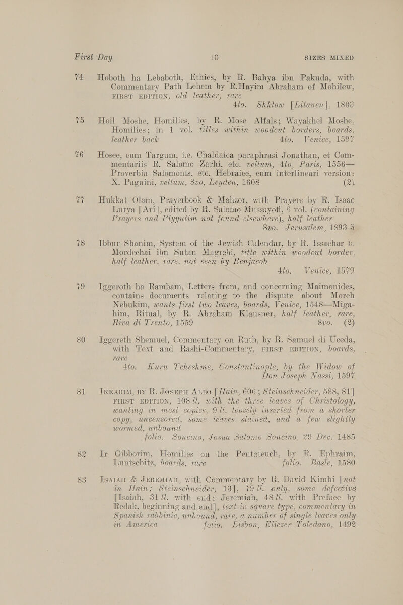 04 09 16 ra 18 fe 82 83 Hoboth ha Lebaboth, Ethics, by R. Bahya ibn Pakuda, with Jommentary Path Lehem by R.Hayim Abraham of Mohilew, FIRST EDITION, old leather, rare 4to. Shklow [Lntauen]|. 1802 Hoil Moshe, Homilies, by R. Mose Alfals; Wayakhel Moshe, Homilies; in 1 vol. titles within woodcut borders, boards, leather back Ato. Venice, 1oo7 Hosee, cum Targum, i.e. Chaldaica paraphrasi Jonathan, et Com- mentariis R. Salomo Zarhi, ete. vellum, 4to, Paris, 1556— Proverbia Salomonis, etc. Hebraice, cum interlineari version: X. Pagnini, vellum, 8vo0, Leyden, 1608 (21 Hukkat Olam, Prayerbook &amp; Mahzor, with Prayers by R. Isaac Lurya [Ari], edited by R. Salomo Mussayoff, 5 vol. (containing Prayers and Piyyutim not found elsewhere), half leather 8vo. Jerusalem, 1893-5 Ibbur Shanim, System of the Jewish Calendar, by R. Issachar b. Mordechai ibn Sutan Magrebi, title within woodcut border. half leather, rare, not seen by Benjacob 4to. Venice; 457) Iggeroth ha Rambam, Letters from, and concerning Maimonides, contains documents relating to the dispute about Moreh Nebukim, wants first two leaves, boards, Venice, 1548—Miga- him, Ritual, by R. Abraham Klausner, half leather, rare, Riva di Trento, 1559 8vo. (2) Tggereth Shemuel, Commentary on Ruth, by R. Samuel di Uceda, with Text and Rashi-Commentary, FIRST EDITION, boards, rare 4to. Kuru Tcheshme, Constantinople, by the Widow of Don Joseph Nassi, 1597 IkkarIM, By R. JoserH ALBo [| Hain, 606; Steinschneider, 588, 81] FIRST EDITION, 108 U1. with the three leaves of Christology, wanting in most copies, 9 ll. loosely inserted from a shorter copy, uncensored, some leaves stained, and a few slightly wormed, unbound folio. Soncino, Josua Salomo Soncino, 29 Dec. 1485 Ir Gibborim, Homilies on the Pentateuch, by Rk. Ephraim, Luntsehitz, boards, rare folio. Basle, 1580 JsatAw &amp; JEREMIAH, with Commentary by R. David Kimhi [not in Hain; Steinschneider, 13], 7911. only, some defective [Isaiah, 31 7/. with end; Jeremiah, 48//. with Preface by Redak, beginning and end], text in square type, commentary in Spanish rabbinic, unbound, rare, a number of single leaves only in America folio. Lisbon, Eliezer Toledano, 1492