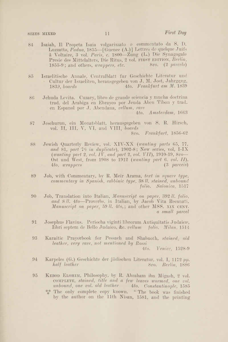 84 Isaiah, I] Propeta Isaia volgarizzato e commentato da 8. D. Luzzatto, Padua, 1855—[Guenee (A.) | Lettres de quelque Juifs a Voltaire, 3 vol. Paris, c. 1800—Zung (L.) Die Synagogale Presie des Mittelalters, Die Ritus, 2 vol. FIRST EDITION, Berlin, 1855-9 ; and others, wrappers, ete. 8v0. (2 parcels) 85 Israelitische Annale, Centralblatt fur Geschichte Literatur und Cultur der Israeliten, herausgegeben von J. M. Jost, Jahrgang, 1839, boards 4to. Frankfurt am M. 1839 86 Jehuda Levita. Cuzary, libro de grande sciencia y mucha doctrina trad. del Arabiga en Ebrayeo por Jeuda Aben Tibon y trad. en Espanol por J. Abendana, vellum, rare 4to. Amsterdam, 1663 87 Jeschurun, ein Monatsblatt, herausgegeben von 8S. R. Hirsch, vol. VT, 113, V, VI, and VIII, beards 8v0o. Frankfurt, 1856-62 88 Jewish Quarterly Review, vol. XIV-XX (wanting parts 65, 77, and 81, part 75 wm duplicate), 1902-8; New series, vol, I-IX (wanting part 2, vol. IV, and part 2, vol. VII), 1910-19, 8vo— Ost und West, from 1908 to 1912 (wanting part 6, vol. 11), 4to, wrappers (3 parceis) 89 Job, with Commentary, by R. Meir Arama, text in square type, commentary in Spanish, rabbime type, 38 ll. stained, unbound foo, woalonica, 151% 90 Job, Translation into Italian, Manuscript on paper, 392 ll. folio, and 8 ll. 4to—Proverbs, in Ttahan, by Jacob Vita Recanati, Manuscript on paper, 59 Ul. 4to,; and other MSS. x1x CENT. a small parcel 91 Josephus Flavius. Periocha viginti hbrorum Antiquitatis Judaice, libri septem de Bello Judaico, &amp;e. vellum folio. Milan, 1514 93 Karaitic Prayerbook for Pessach and Shabuoth, stained; old leather, very rare, not mentioned by Rossi 4to. Venice, 1528-9 94 Karpeles (G.) Geschichte der jiidischen Literatur, vol. I, 1172 pp. half leather 8vo. Berlin, 1886 95 Kesop Hionim, Philosophy, by R. Abraham ibn Migash, 2 vol. COMPLETE, stained, title and a few leaves wormed, one vol. unbound, one vol. old leather 4to. Constantinople, 1585 ** The only complete copy known. “The book was finished by the author on the 11th Nisan, 1581, and the printing