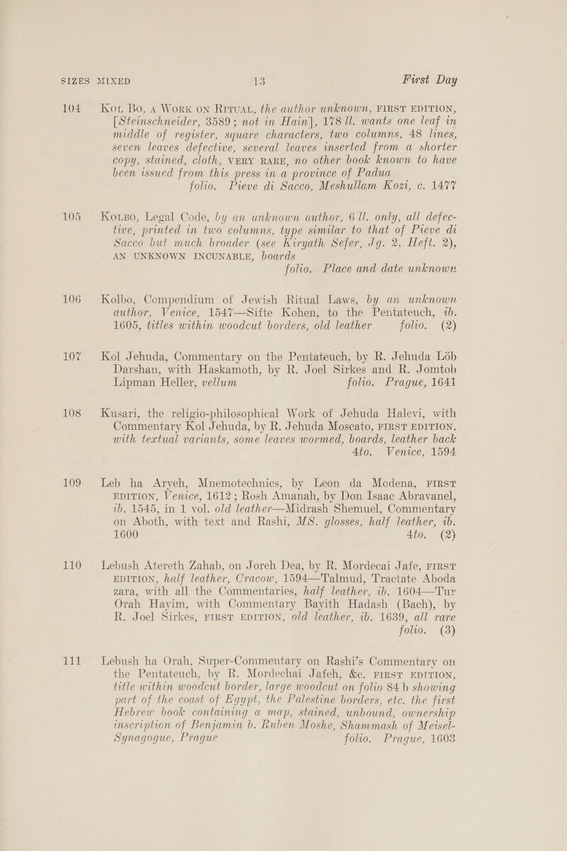 104 106 10% 108 109 110 rit Kou Bo, 4 Work on Rituat, the author unknown, FIRST EDITION, [Steinschneider, 3589; not in Hain], 178 Ul. wants one leaf in middle of register, square characters, two columns, 48 lines, seven leaves defective, several leaves inserted from a shorter copy, stained, cloth, VERY RARE, no other book known to have been issued from this press in a province of Padua folio. Pieve di Sacco, Meshullam Kozt, c. 1477 Koxso, Legal Code, by an unknown author, 6 ll. only, all defec- tive, printed in two columns, type svmilar to that of Pieve di Sacco but much broader (see Kiryath Sefer, Jg. 2, Heft. 2), AN UNKNOWN INCUNABLE, boards folio. . Place and date unknown Kolbo, Compendium of Jewish Ritual Laws, by an unknown author, Venice, 1547—Sifte Kohen, to the Pentateuch, 1b. 1605, titles within woodcut borders, old leather TOW. (2) Kol Jehuda, Commentary on the Pentateuch, by R. Jehuda Lob Darshan, with Haskamoth, by R. Joel Sirkes and R. Jomtob Lipman Heller, vellum foo. Prague, 1641 Kusari, the religio-philosophical Work of Jehuda Halevi, with Commentary Kol Jehuda, by R. Jehuda Moscato, FIRST EDITION, with textual variants, some leaves wormed, boards, leather back 4to. Venice, 1594: Leb ha Aryeh, Mnemotechnics, by Leon da Modena, First EDITION, Venice, 1612; Rosh Amanah, by Don Isaac Abravanel, vb. 1545, in 1 vol. old leather—Midrash Shemuel, Commentary on Aboth, with text and Rashi, MS. glosses, half leather, 1b. 1600 4to. (2) Lebush Atereth Zahab, on Joreh Dea, by R. Mordecai Jafe, rrrst EDITION, half leather, Cracow, 1594—Talmud, Tractate Aboda zara, with all the Commentaries, half leather, 1b. 1604—Tur Orah Hayim, with Commentary Bayith Hadash (Bach), by R. Joel Sirkes, FIRST EDITION, old leather, ib. 1639, all rare foe. (3) Lebush ha Orah, Super-Commentary on Rashi’s Commentary on the Pentateuch, by R. Mordechai Jafeh, &amp;c. First EDITION, title within woodcut border, large woodcut on folio 84 b showing part of the coast of Egypt, the Palestine borders, etc. the first Hebrew book containing a map, stained, unbound, ownership mscription of Benjamin b. Ruben Moshe, Shammash of Meisel- Synagogue, Prague folio. Prague, 1603