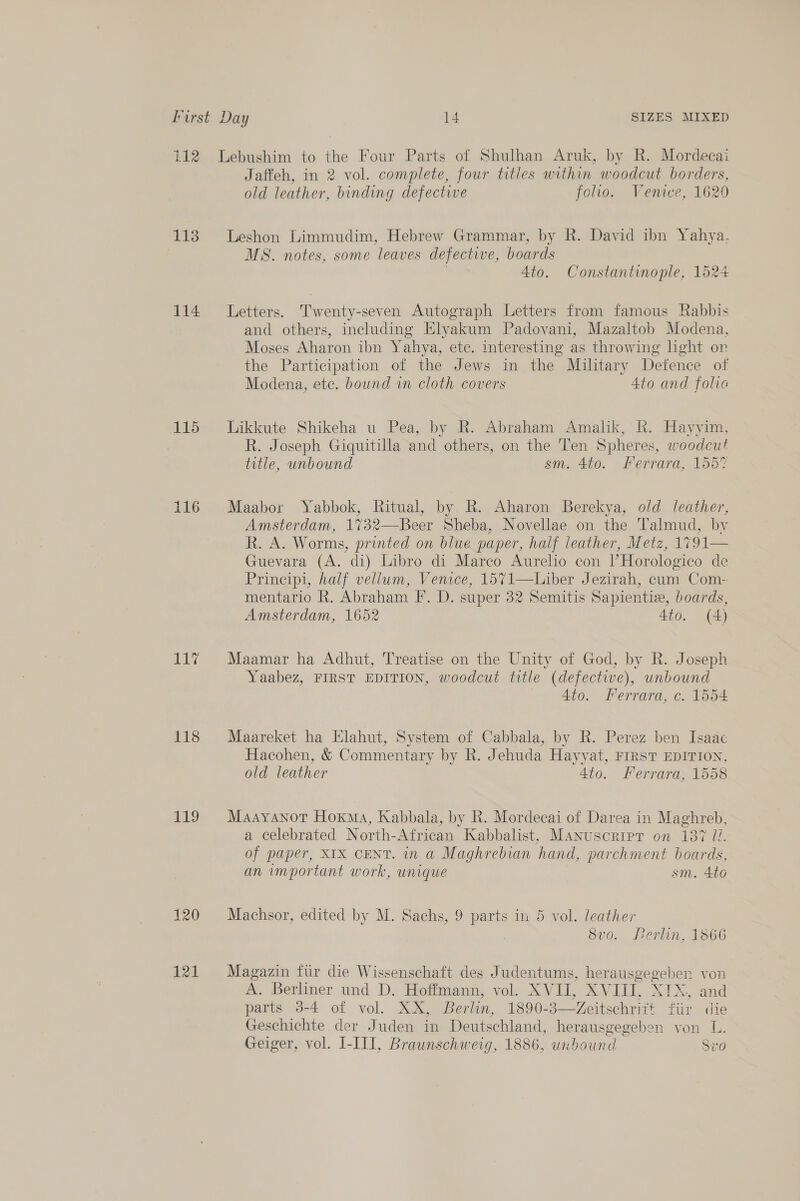113 114 115 116 iy 118 119 120 121 Jaffeh, in 2 vol. complete, four titles within woodcut borders, old leather, binding defective folio. Venice, 1629 Leshon Limmudim, Hebrew Grammar, by R. David ibn Yahya. MS. notes, some leaves defective, boards 7 Ato. Constantinople, 1524 Letters. Twenty-seven Autograph Letters from famous Rabbis and others, including Elyakum Padovani, Mazaltob Modena, Moses Aharon ibn Yahya, ete. interesting as throwing hght on the Participation of the Jews in the Military Defence of Modena, ete. bound in cloth covers 4to and folie Likkute Shikeha u Pea, by R. Abraham Amalik, R. Hayyim, R. Joseph Giquitilla and others, on the Ten Spheres, woodcut title, unbound sm. 4to. Ferrara, 1557 Maabor Yabbok, Ritual, by R. Aharon Berekya, old leather, Amsterdam, 1732—Beer Sheba, Novellae on the Talmud, by R. A. Worms, printed on blue paper, half leather, Metz, 1791 Guevara (A. di) Libro di Marco Aurelio con lHorologico de Principi, half vellum, Venice, 1571—Liber Jezirah, cum Com- mentario R. Abraham F. D. super 32 Semitis Sapientie, boards, Amsterdam, 1652 Ato. (4)  Maamar ha Adhut, Treatise on the Unity of God, by R. Joseph Yaabez, FIRST EDITION, woodcut title (defective), unbound — 4to. Ferrara, c. 1554 Maareket ha Elahut, System of Cabbala, by R. Perez ben Isaac Hacohen, &amp; Commentary by R. Jehuda Hayyat, FIRST EDITION, old leather 4to. Ferrara, 1558 Maayanot Hoxkma, Kabbala, by R. Mordecai of Darea in Maghreb, a celebrated North-African Kabbalist, Manuscript on 137 17. of paper, XIX CENT. in a Maghrebian hand, parchment boards, an important work, unique sm. 4to Machsor, edited by M. Sachs, 9 parts in 5 vol. leather 8vo. Perlin, 1866 Magazin fur die Wissenschaft des Judentums, herausgegeben von A. Berliner und D. Hoffmann, vol. XVII, XVIII, XIX, and parts 3-4 of vol. XX, Berlin, 1890-3—Zeitschriit fiir die Geschichte der Juden in Deutschland, herausgegeben von L. Geiger, vol. I-III, Braunschweig, 1886, unbound Svo
