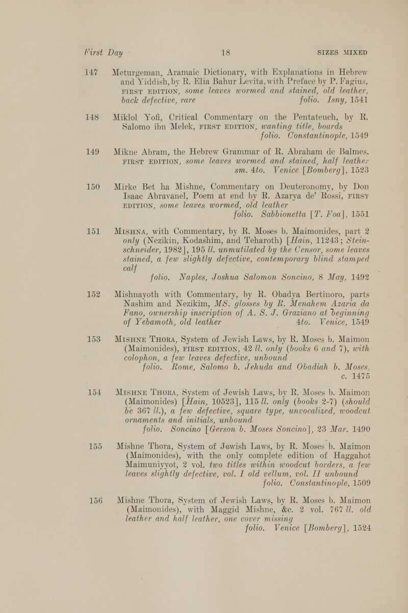 147 148 149 150 151 152 153 156 and Yiddish, by R. Eha Bahur Levita, with Preface by P. Fagius, FIRST EDITION, some leaves wormed and stained, old leather, back defectwe, rare folio. Isny, 1541 Miklol Yofi, Critical Commentary on the Pentateuch, by R. Salomo ibn Melek, FIRST EDITION, wanting title, boards folio. Constantinople, 1549 Mikne Abram, the Hebrew Grammar of R. Abraham de Balmes, FIRST EDITION, some leaves wormed and stained, half leather sm. 4to. Venice | Bomberg], 1523 Mirke Bet ha Mishne, Commentary on Deuteronomy, by Don Isaac Abravanel, Poem at end by R. Azarya de’ Rossi, FIRST EDITION, some leaves wormed,.old leather folio. Sabbionetta [T. Foa], 1551 MisHNA, with Commentary, by R. Moses b. Maimonides, part 2 only (Nezikin, Kodashim, and Teharoth) [ Hain, 11243; Ste- schneider, 1982], 195 Ul. unmutilated by the Censor, some leaves stained, a few slightly defectwe, contemporary blind stamped calf folio. Naples, Joshua Salomon Soncino, 8 May, 1492 Mishnayoth with Commentary, by R. Obadya Bertinoro, parts Nashim and Nezikim, MS. glosses by kh. Menahem Azaria da Fano, ownership inscription of A. 8S. J. Graziano at beginning of Yebamoth, old leather Ato. Venice, 1549 MisHneE THorRA, System of Jewish Laws, by R. Moses b. Maimon (Maimonides), FIRST EDITION, 42 ll. only (books 6 and 7%), with colophon, a few leaves defective, unbound folio. Rome, Salomo b. Jehuda and Obadiah 6b. Moses, ¢. 14%) MisHNE THoRA, System of Jewish Laws, by R. Moses b. Maimon (Maimonides) [ Hawn, 10523], 115 Ul. only (books 2-7) (should be 367 ll.), a few defective, square type, unvocalized, woodcut ornaments and initials, unbound folio. Soncino [Gerson b. Moses Soncino|, 23 Mar. 1490 Mishne Thora, System of Jewish Laws, by R. Moses b. Maimon (Maimonides), with the only complete edition of Haggahot Maimuniyyot, 2 vol. two titles within woodcut borders, a few leaves slightly defective, vol. I old vellum, vol. IT unbound folio. Constantinople, 1509 Mishne Thora, System of Jewish Laws, by R. Moses b. Maimon (Maimonides), with Maggid Mishne, &amp;e. 2 vol. 767 Ul. old leather and half leather, one cover missing folio. Venice [Bomberg], 1524