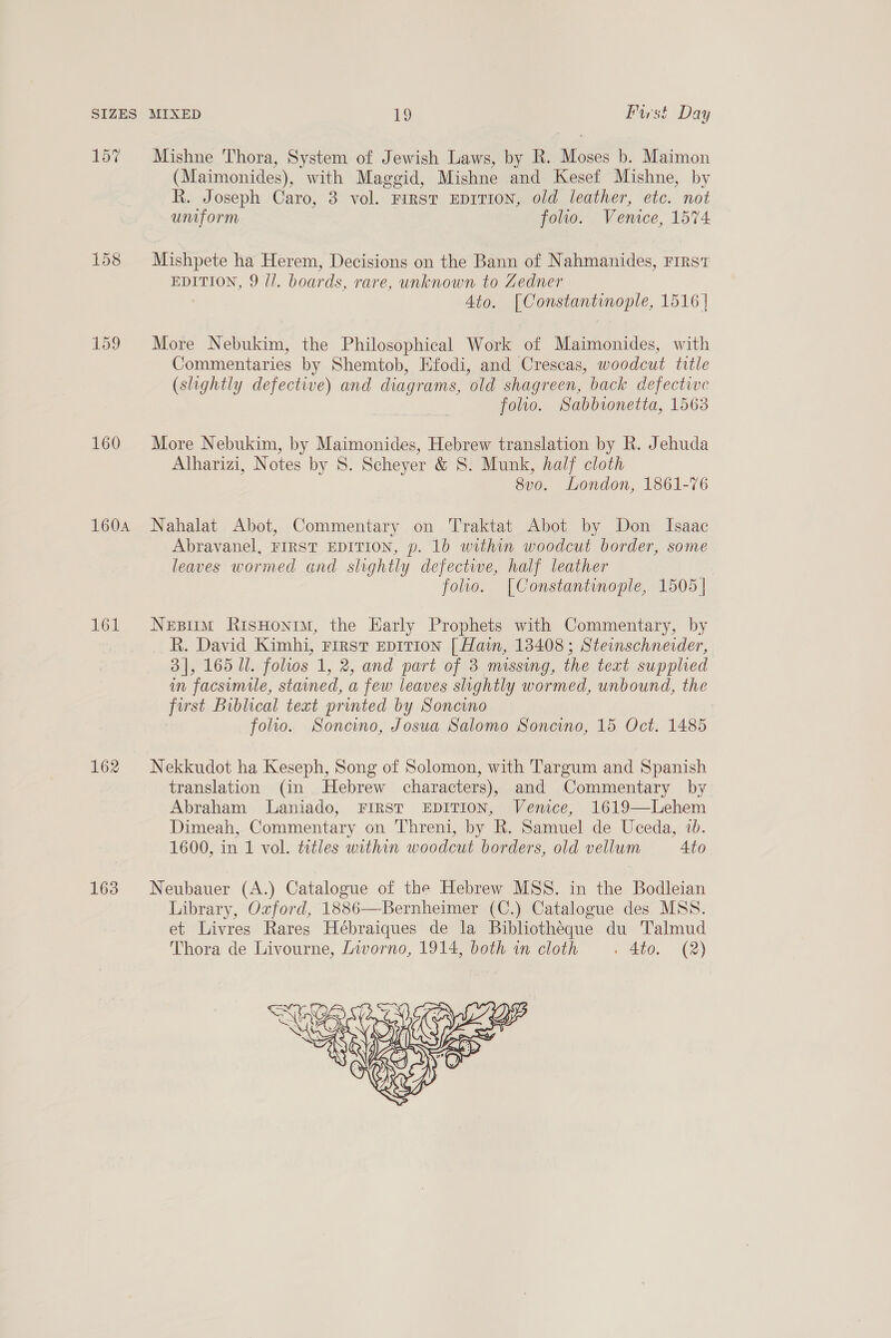 157 160 160A 161 162 163 Mishne Thora, System of Jewish Laws, by R. Moses b. Maimon (Maimonides), with Maggid, Mishne and Kesef Mishne, by R. Joseph Caro, 3 vol. FIRST EDITION, old leather, etc. not umiform folio. Venice, 1574 Mishpete ha Herem, Decisions on the Bann of Nahmanides, FIRST EDITION, 9 //. boards, rare, unknown to Zedner 4to. [Constantinople, 1516 | More Nebukim, the Philosophical Work of Maimonides, with Commentaries by Shemtob, Efodi, and Crescas, woodcut title (slightly defective) and diagrams, old shagreen, back defective folio. Sabbionetta, 1563 More Nebukim, by Maimonides, Hebrew translation by R. Jehuda Alharizi, Notes by 8S. Scheyer &amp; 8. Munk, half cloth 8vo. London, 1861-76 Nahalat Abot, Commentary on Traktat Abot by Don Isaac Abravanel, FIRST EDITION, p. 1b within woodcut border, some leaves wormed and slightly defective, half leather folio. [Constantinople, 1505 | Nesimm RisHonrm, the Harly Prophets with Commentary, by _ R. David Kimhi, First Epition [ Hain, 13408; Steinschnerder, 3], 165 Ul. folios 1, 2, and part of 3 missing, the text supplied in facsimile, stained, a few leaves slightly wormed, unbound, the first Biblical text printed by Soncino folio. Soncino, Josua Salomo Soncino, 15 Oct. 1485 Nekkudot ha Keseph, Song of Solomon, with Targum and Spanish translation (in Hebrew characters), and Commentary by Abraham JLaniado, FIRST EDITION, Venice, 1619—Lehem Dimeah, Commentary on Threni, by R. Samuel de Uceda, 1b. 1600, in 1 vol. titles within woodcut borders, old vellum Ato Neubauer (A.) Catalogue of the Hebrew MSS. in the Bodleian Library, Ozford, 1886—Bernheimer (C.) Catalogue des MSS. et Livres Rares Hébraiques de la Bibliotheque du Talmud Thora de Livourne, Livorno, 1914, both in cloth . 4to. (2) 