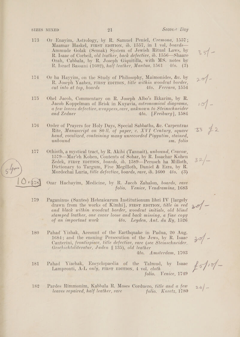 173 176 IBS 180 181 182 Or Enayim, Astrology, by R. Samuel Peniel, Cremona, 1557; Maamar Haskel, FIRST EDITION, 1b. 1557, in 1 vol, boards— Ammude Golak (Semak) System of Jewish Ritual Laws, bv R. Isaac of Corbeil, old leather, back defectwe, 1b. 1556—Shaare Orah, Cabbala, by R. Joseph Giquitilla, with MS. notes by R. Israel Bassani (1602), half leather, Mantua, 1561 = 4to. (8) Or ha Hayyim, on the Study of Philosophy, Maimonides, &amp;c. by R. Joseph Yaabez, FIRST EDITION, title within woodcut border, cut into at top, boards 4to. Ferrara, 1554 Ohel Jacob, Commentary on R. Joseph Albo’s Ikkarim, by R. Jacob Koppelman of Brisk in Kuyavia, astronomical diagrams, a few leaves defective, wrappers, rare, unknown to Steinschneider and Zedner Ato. [Preiburg|, 1584 Order of Prayers for Holy Days, Special Sabbaths, &amp;c. Carpentras Rite, Manuscript on 80 ll. of paper, c. XVI Century, square hand, vocalized, contammng many unrecorded Pryyutim, stained, unbound sm. folio Othioth, a mystical tract, by R. Akibi (Tannait), wnbound, Cracow, 1579—Mar’eh Kohen, Contents of Sohar, by R. Issachar Kohen Zedek, FIRST EDITION, boards, 1b. 1589—Perusch ha Milloth, Dictionary to Targum, Five Megilloth, Daniel &amp; Ezra, by R. Mordechai Luria, title defectwe, boards, rare, ib. 1600 4to. (3)  Ozar Hachayim, Medicine, by R. Jacob Zahalon, boards, rare / folio. Venice, Vendramina, 1683 Paganinus (Santes) Hebraicarum Institutionum libri IV [largely drawn from the works of Kimhi], Frrst EDITION, title in red and black within. woodcut border, woodcut initials, old blind stamped leather, one cover loose and back missing, a fine copy of an wmportant work Ato. Leyden, Ant. du Ry, 1526 Pahad Yizhak, Account of the Harthquake in Padua, 20 Aug. 1684; and the ensuing Persecution of the Jews, by R. Isaac Canterini, frontispiece, title defectwe, rare (see Steinschneider, Geschichtshiteratur, Juden § 135), old leather Ato. Amsterdam, 1703 Pahad Yizchak, Encyclopaedia of the Talmud, by Isaae Lampronti, A-L only, FIRST EDITION, 4 vol. cloth folio. Venice, 1749 Pardes Rimmonim, Kabbala R. Moses Corduero, title and a few leaves repaired, half leather, rare Volo. Moretz 1780