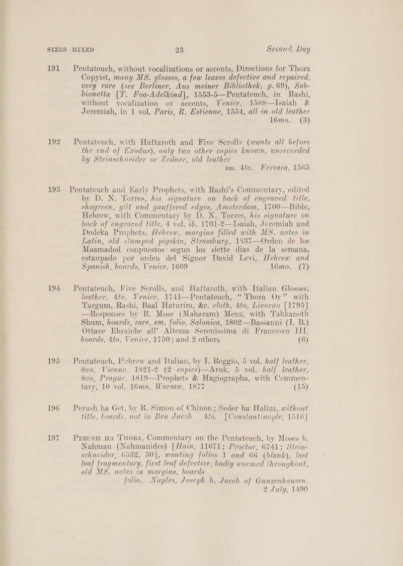 10k 192 Pentateuch, without vocalizations or accents, Directions for Thora Copyist, many MS. glosses, a few leaves defective and repaired, very rare (see Berliner, Aus mewmer Bibliothek, p. 69), Sab- bionetta [T. Foa-Adelkind], 1553-5—Pentateuch, in Rashi, without vocalization or accents, Vemce, 1588—Isaiah &amp; Jeremiah, in 1 vol. Paris, R. Estienne, 1554, all in old leather l6mo. (3) Pentateuch, with Haftaroth and Five Scrolls (wants all before the end of Lxodus), only two other copies known, unrecorded by Steinschneider or Zedner, old leather sm. 4to. Ferrara, 1565 194 196 190 by D. N. Torres, his signature on back of engraved title, shagreen, gilt and gauffered edges, Amsterdam, 1700—Bible, Hebrew, with Commentary by D. N. Torres, his signature on back of engraved title, 4 vol. ib. 1701-2—Isaiah, Jeremiah and Dodeka Prophets, Hebrew, margins filled with MS. notes im Latin, old stamped pigskin, Strassburg, 1537—Orden de los Maamadod conpuestos: segun los siette dias de la semana, estanpado por orden del Signor David Levi, Hebrew and Spanish, boards, Venice, 1609 Lomo. (7) Pentateuch, Five Serolls, and Haftaroth, with Italian Glosses, leather, 4to, Venice, 1741—Pentateuch, *“* Thora Or” with Targum, Rashi, Baal Haturim, &amp;c. cloth, 4to, Livorno [1795| —Responses by R. Mose (Maharam) Menz, with Takkanoth Shum, boards, rare, sm. folio, Salonica, 1802—Bassanni (I. B.) Ottave Ebraiche all’ Altezza Serenissima di Francesco III, boards, 4to, Venice, 1750; and 2 others (6)  Pentateuch, Febrew and Italian, by I. Reggio, 5 vol. half leather, 8v0, Vienna, 1821-2 (2 copies)—Aruk, 5 vol. half leather, 8vo, Prague, 1819——Prophets &amp; Hagiographa, with Commen- tary, 10 vol. 16mo, Warsaw, 1877 (15) Perush ha Get, by R. Simon of Chinon; Seder ha Haliza, without title, boards, not in Ben Jacob 4to. [Constantinople, 1516] _ PrerusH HA THORA, Commentary on the Pentateuch, by Moses b. Nahman (Nahmanides) [ Hain, 11671; Proctor, 6741; Stein- schneider, 6532, 50], wanting folios 1 and 66 (blank), last leaf fragmentary, first leaf defective, badly wormed throughout, old MS. notes in margins, boards folio. Naples, Joseph b. Jacob of Gunzenhausen, 2 July, 1490