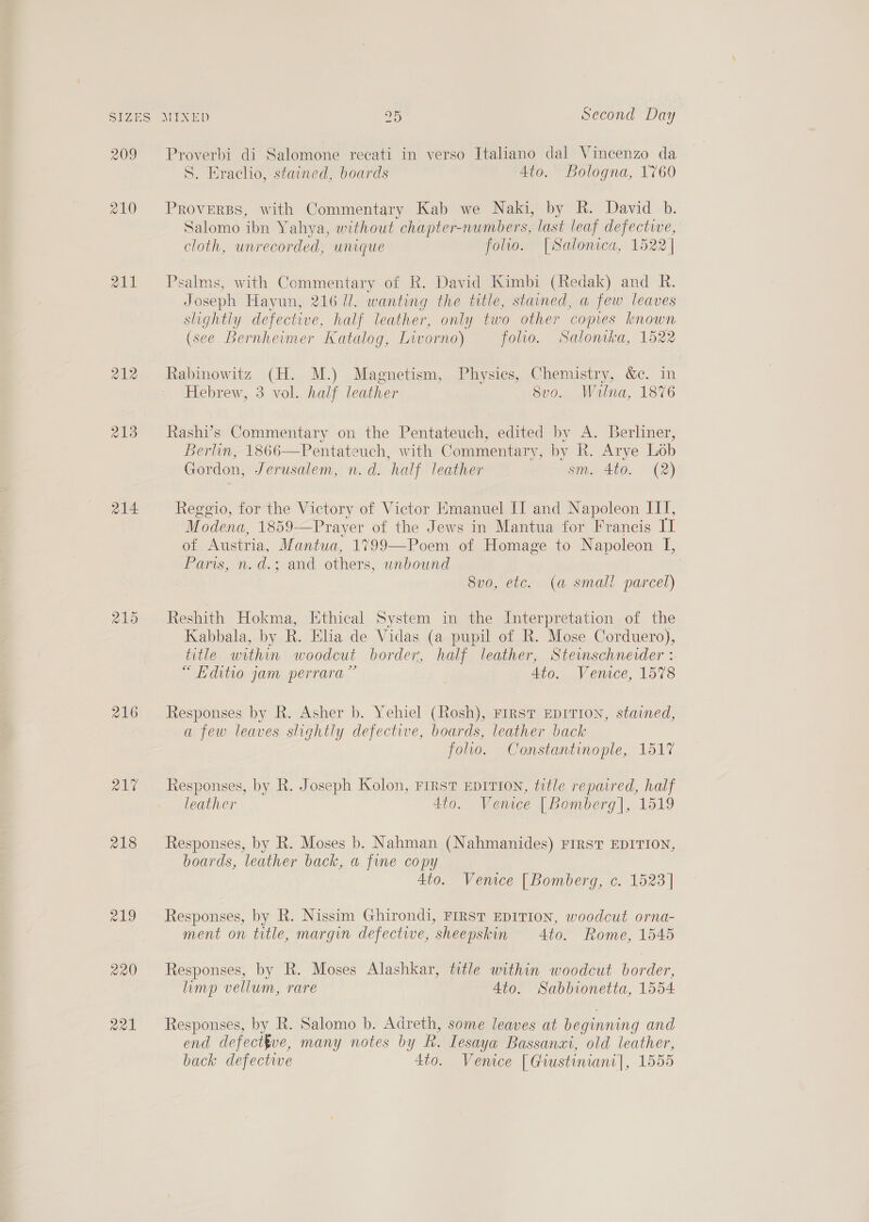 SIZES 209 210 211 214 215 Q1% 218 719 220 Ra ane OF Second Day Proverbi di Salomone recati in verso Italiano dal Vincenzo da S. Erachio, stained, boards 4to. Bologna, 1760 PROVERBS, with Commentary Kab we Naki, by R. David b. Salomo ibn Yahya, without chapter-numbers, last leaf defective, cloth, unrecorded, unique folio. [Salonica, 1522] Psalms, with Commentary of R. David Kimbi (Redak) and R. Joseph Hayun, 216 1. wanting the title, stained, a few leaves slightly defective, half leather, only two other ‘copies known (see Bernheimer Katalog, Livorno) folio. Salonaka, 1522 Rabinowitz (H. M.) Magnetism, Physics, Chemistry, &amp;c. in Hebrew, 3 vol. half leather Svo. Wana, 1876 Rashi’s Commentary on the Pentateuch, edited by A. Berliner, Berlin, 1866—Pentateuch, with Commentary, by Rk. Arye Lob Gordon, Jerusalem, n.d. half leather sm. 4to. (2) Reggio, for the Victory of Victor Emanuel II and Napoleon III, Modena, 1859-—Pray er of the Jews in Mantua for Francis II of Austria, Mantua, 1799—Poem of Homage to Napoleon I, ams no d.2 cand. others, | unbound 8v0, etc. (a small parcel) Reshith Hokma, Ethical System in the Interpretation of the Kabbala, by R. Elia de Vidas (a pupil of R. Mose Corduero), title within woodcut border, half leather, Steimschnerder : “ Editio jam perrara” 4to. Venice, 1578 Responses by R. Asher b. Yehiel (Rosh), rirsr Eprrron, stained, a few leaves slightly defective, boards, leather back folio. Constantinople, 1517 Responses, by R. Joseph Kolon, Frrrst EDITION, title repaired, half leather 4to. Venice | Bomberg], 1519 Responses, by R. Moses b. Nahman (Nahmanides) FIRST EDITION, boards, leather back, a fine copy 4to. Venice [Bomberg, c. 1523] Responses, by R. Nissim Ghirondi, FIRST EDITION, woodcut orna- ment on title, margin defectwe, sheepskin 4to. Rome, 1545 Responses, by R. Moses Alashkar, title within woodcut border, limp vellum, rare 4to. Sabbionetta, 1554 Responses, by R. Salomo b. Adreth, some leaves at beginning and end defectkve, many notes by R. Lesaya Bassanai, old leather, back defective 4to. Venice [Giustiniani|, 1555