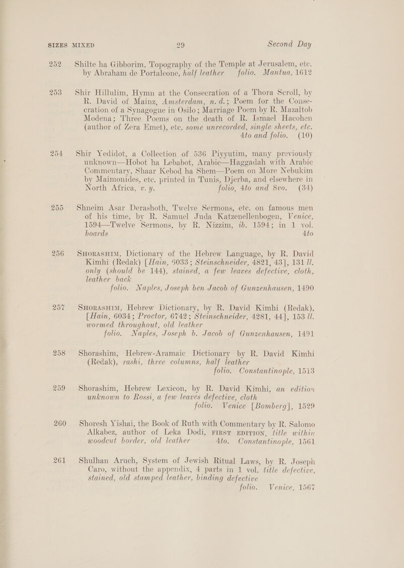 VOR 209 256 208 260 261 Shilte ha Gibborim, Topography of the Temple at Jerusalem, etc. by Abraham de Portaleone, half leather folio. Mantua, 1612 Shir Hillulim, Hymn at the Consecration of a Thora Scroll, by R. David of Mainz, Amsterdam, n.d.; Poem for the Conse- cration of a Synagogue in Osilo; Marriage Poem by R. Mazaltob Modena; Three Poems on the death of R. Ismael Hacohen (author of Zera Emet), ete. some unrecorded, single sheets, etc. 4to and folio. (10) Shir Yedidot, a Collection of 536 Piyyutim, many previously unknown—Hobot ha Lebabot, Arabic—Haggadah with Arabic Commentary, Shaar Kebod ha Shem—Poem on More Nebukim by Maimonides, ete. printed in Tunis, Djerba, and elsewhere in iNoria “Atrica, wv. y. folio, 4to and 8vo. (84) Shneim Asar Derashoth, Twelve Sermons, etc. on famous men of his time, by R. Samuel Juda Katzenellenbogen, Venice, 1594—Twelve Sermons, by R. Nizzim, 1b. 1594; in 1 vol. boards Ato SHORASHIM, Dictionary of the Hebrew Language, by R. David Kimhi (Redak) [ Hain, 5033 ; Steinschnerder, 4821, 43], 131 I. only (should be 144), stained, a few leaves defectwe, cloth, leather back folio. Naples, Joseph ben Jacob of Gunzenhausen, 1490 [ Hain, 6034; Proctor, 6742; Steinschneider, 4281, 44], 153 Ul. wormed throughout, old leather folio. Naples, Joseph b. Jacob of Gunzenhausen, 1491 Shorashim, Hebrew-Aramaic Dictionary by R. David Kimhi (Redak), rashi, three columns, half leather folio. Constantinople, 1513 Shorashim, Hebrew Lexicon, by R. David Kimhi, an edition unknown to Rossi, a few leaves defective, cloth folio. Venice [Bomberg], 1529 Shoresh Yishai, the Book of Ruth with Commentary by R. Salomo Alkabez, author of Leka Dodi, First Epirion, title within woodcut border, old leather 4to. Constantinople, 1561 Shulhan Aruch, System of Jewish Ritual Laws, by R. Joseph Caro, without the appendix, 4 parts in 1 vol. title defective, stained, old stamped leather, binding defective folio. Venice, 1567