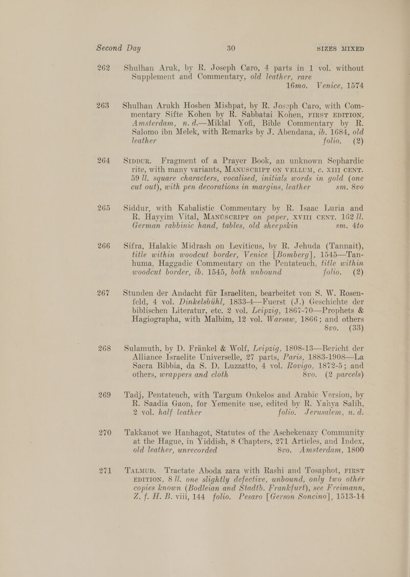 262 263 264 269 266 267% 268 269 Q2t1 Shulhan Aruk, by Rk. Joseph Caro, 4 parts in 1 vol. without Supplement and Commentary, old leather, rare 16mo. Venice, 1574 Shulhan Arukh Hoshen Mishpat, by R. Joseph Caro, with Com- mentary Sifte Kohen by R. Sabbatai Kohen, Frrst EDITION, Amsterdam, n.d.—Miklal Yofi, Bible Commentary by R. Salomo ibn Melek, with Remarks by J. Abendana, ib. 1684, old leather folio. (2) Stppur. Fragment of a Prayer Book, an unknown Sephardic rite, with many variants, MANUSCRIPT ON VELLUM, ¢. XIII CENT. 59 Ul. square characters, vocalised, wutials words in gold (one cut out), with pen decorations in margins, leather sm. 8v0 Siddur, with Kabalistic Commentary by R. Isaac Luria and R. Hayyim Vital, MANUSCRIPT on paper, XVIII CENT. 162 Jl. German rabbinc hand, tables, old sheepskin sm. 4to Sifra, Halakic Midrash on Leviticus, by R. Jehuda (Tannait), title within woodcut border, Venice | Bomberg|, 1545—Tan- huma, Haggadic Commentary on the Pentateuch, title within woodcut border, 1b. 1545, both unbound folio. (2) Stunden der Andacht fiir Israeliten, bearbeitet von S. W. Rosen- feld, 4 vol. Dinkelsbihl, 1833-4—Fuerst (J.) Geschichte der biblischen Literatur, etc. 2 vol. Leipzig, 1867-70—Prophets &amp; Hagiographa, with Malbim, 12 vol. Warsaw, 1866; and others 8vo. (33) Sulamuth, by D. Frankel &amp; Wolf, Leipzig, 1808-13—Bericht der Alliance Israelite Universelle, 27 parts, Paris, 1883-1908—La Sacra Bibbia, da 8S. D. Luzzatto, 4 vol. Rovigo, 1872-5; and others, wrappers and cloth 8vo0. (2 parcels) Tadj, Pentateuch, with Targum Onkelos and Arabic Version, by R. Saadia Gaon, for Yemenite use, edited by R. Yahya Salih, 2 vol. half leather folio. Jerusalem, n. d. Takkanot we Hanhagot, Statutes of the Aschekenazy Community at the Hague, in Yiddish, 8 Chapters, 271 Articles, and Index, old leather, unrecorded Svo. Amsterdam, 1800 TatmMup. ‘T'ractate Aboda zara with Rashi and Tosaphot, FIRST EDITION, 8/l. one slightly defective, unbound, only two other copies known (Bodleian and Stadtb. Frankfurt), see P'revmann, Z.f. H. B. viii, 144 foho. Pesaro [Gerson Soncino|, 1513-14