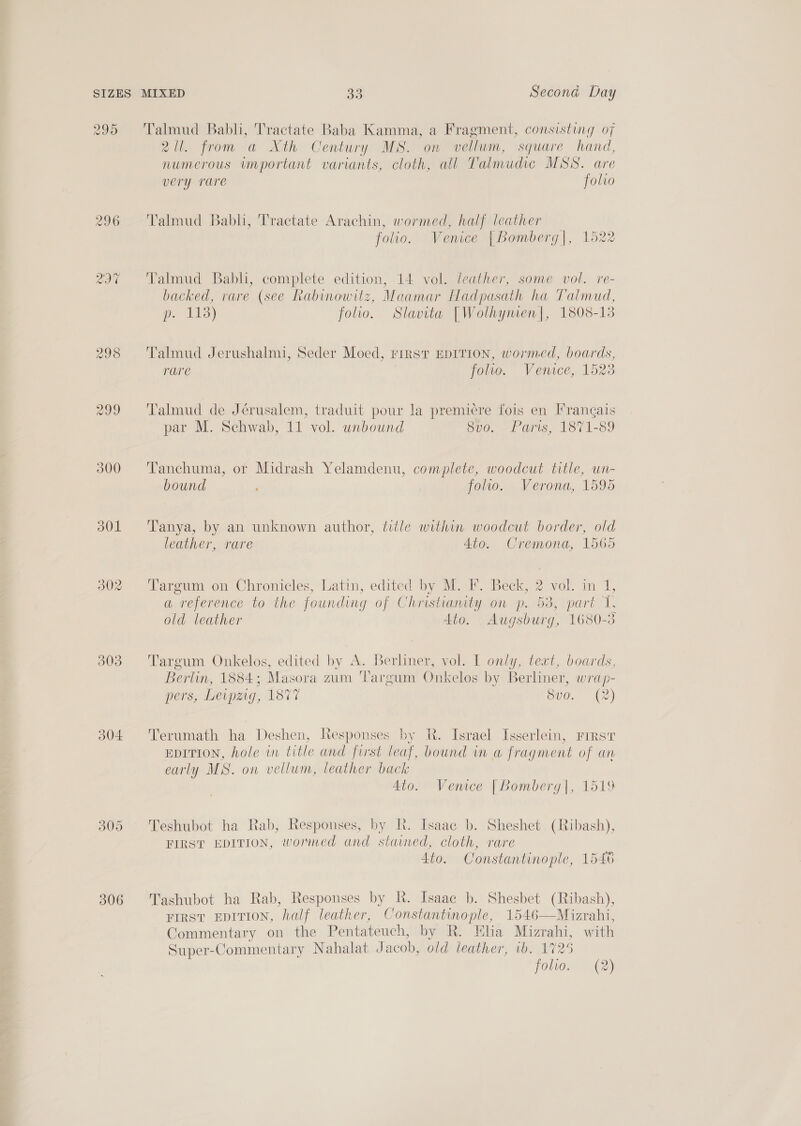 295 296 wot 299 300 301 302 303 304 309 306 Talmud Babli, Tractate Baba Kamma, a Fragment, consisting of 2. from a Xth Century MS. on vellum, square hand, numerous important variants, cloth, all Talmudic MSS. are very rare folio Talmud Babli, Tractate Arachin, wormed, half leather folio. Venice [Bomberg|, 1522 Talmud Babli, complete edition, 14 vol. leather, some vol. re- backed, rare (see Rabinowitz, Maamar Hadpasath ha Talmud, p. 113) folio. Slavita [Wolhynien|, 1808- 13 Talmud Jerushalmi, Seder Moed, FIRST EDITION, wormed, boards, rare folio. Vemece, 15 23 Talmud de Jérusalem, traduit pour la premiere fois en Frangais par M. Schwab, 11 vol. unbound 8vo. Paris, 1871-89 Tanchuma, or Midrash Yelamdenu, complete, woodcut title, wn- bound . folio. Verona, 1595 Tanya, by an unknown author, title within woodcut border, old leather, rare Ato. Cremona, 1565 Targum on Chronicles, Latin, edited by M. IF. Beck, 2 vol. in 1, a “reference to the founding of Christianity on p. 53, part 1, old leather Ato. Augsburg, 1680-38 Targum Onkelos, edited by A. Berliner, vol. I only, text, boards, Berlin, 1884 ; Masora zum Targum Onkelos by Berliner, wrap- ers, Leipzig, EST Svo. (2) Terumath ha Deshen, Responses by R. Israel Isserlein, rirsr EDITION, hole wn title and first leaf, bound in a fragment of an early MS. on vellum, leather back 4to. Venice | Bomberg|, 1519 Teshubot ha Rab, Responses, by R. Isaac b. Sheshet (Ribash), FIRST EDITION, wormed and stained, cloth, rare 4t0. Constantinople, 1546 Tashubot ha Rab, Responses by Rh. Isaae b. Shesbet (Ribash), FIRST EDITION, half leather, Constantinople, 1546—Mizrahi, Commentary on the Pentateuch, by R. Elia Mizrahi, with Super-Commentary Nahalat Jacob, old leather, 1b. 1725 folio. (2)