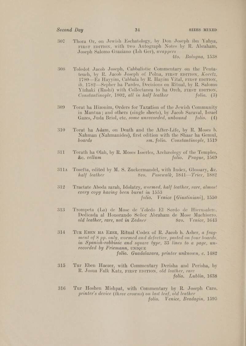 307 308 O09 310 oll ola 312 d13 314 315 316 Thora Or, on Jewish Eschatology, by Don Joseph ibn Yahya, FIRST EDITION, with two Autograph Notes by R. Abraham, Joseph Salomo Graziano (Ish Ger), wrappers 4to. Bologna, 1538 Toledot Jacob Joseph, Cabbalistic Commentary on the Penta- teuch, by R. Jacob Joseph of Polna, First EprTion, Koretz, 1%780—EHz Hayyim, Cabbala by R. Hayim Vital, rrrst EDITION, ib. 1782—Sepher ha Pardes, Decisions on Ritual, by R. Salomo Yizhaki (Rashi) with Collectanea to ha Oreh, FIRST EDITION, Constantinople, 1802, all in half leather folio. (38)  Torat ha Hizonim, Orders for Taxation of the Jewish Community in Mantua; and others (single sheets), by Jacob Saraval, Israel Gazes, Juda Briol, etc. some unrecorded, unbound folio. (A) Torat ha Adam, on Death and the After-Life, by R. Moses b. Nahman (Nahmanides), first edition with the Shaar ha Gemul, boards sm. folio. Constantinople, 1519 Torath ha Olah, by R. Moses Isserles, Archeology of the Temples, &amp;e. vellum folio. Prague, 1569 Tosefta, edited by M. S. Zuckermandel, with Index, Glossary, &amp;e. half leather 8vo. Pasewalk, 1841—T rier, 1882 Tractate Aboda zarah, Idolatry, wormed, half leather, rare, almost every copy having been burnt in 1558 : folio. Venice | Gwusturianr|, 1550 Trompeta (La) de Mose de ‘i'oledo El Sordo de Hierusalem. Dedicada al Honorando Senor Abraham de Mose Machiorro, old leather, rare, not mv Zedner 8v0. Venice, 1643 Tur EBEN HA Lizer, Ritual Codex of R. Jacob b. Asher, a frag- ment of 8 pp. only, wormed and defective, pasted on four boards, m Spanish-rabbuuc and square type, 33 lines to a page, un- recorded by Friemann, UNIQUE folio. Guadalaxara, printer unknown, c. 1482 R. Josua Falk Katz, First EDITION, old leather, rare folio. Lublin, 1638 Tur Hoshen Mishpat, with Commentary by R. Joseph Caro, printer's device (three crowns) on last leaf, old leather folio. Venice, Bradagin, 1595