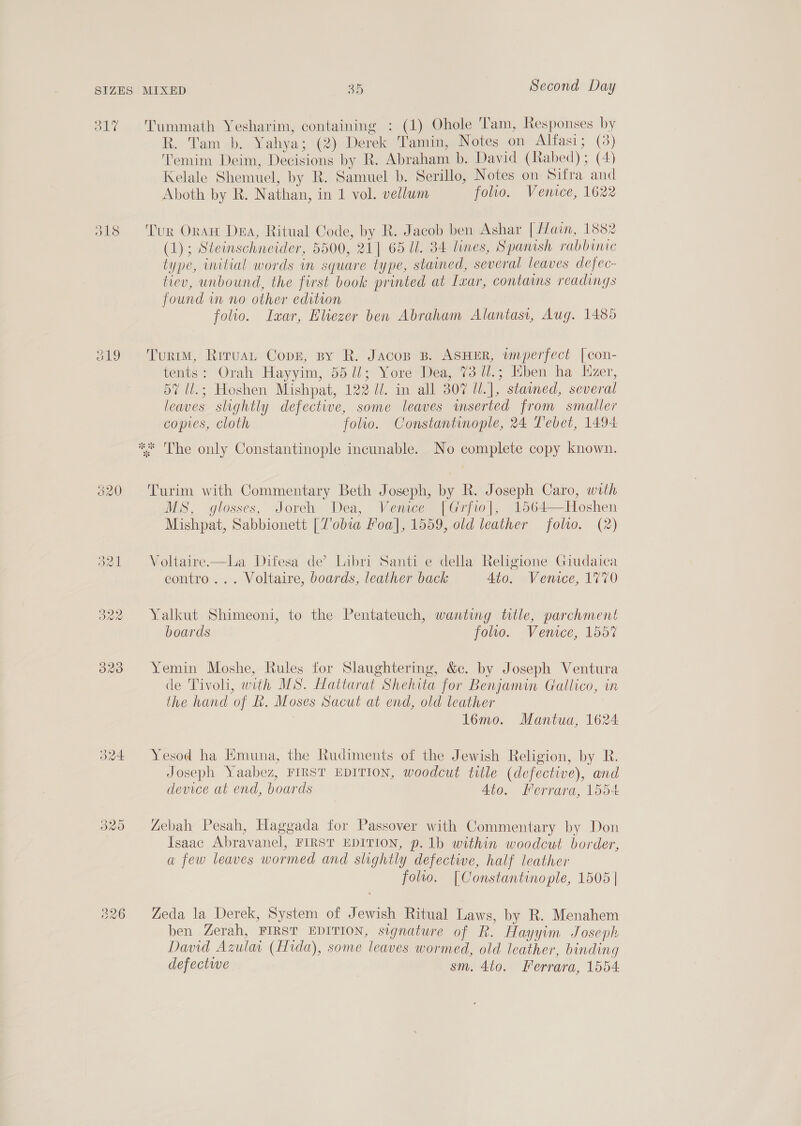O17 ald 326 Tummath Yesharim, containing : (1) Ohole Tam, Responses by R. Tam b. Yahya; (2) Derek Tamin, Notes on Alfasi; (3) Temim Deim, Decisions by R. Abraham b. David (Rabed); (4) Kelale Shemuel, by R. Samuel b. Serillo, Notes on Sifra and Aboth by R. Nathan, in 1 vol. vellum folio. Venice, 1622 Tur Oran Dea, Ritual Code, by R. Jacob ben Ashar [ ain, 1882 (1); Steinschneider, 5500, 21] 65 Ul. 84 lines, Spanish rabbinic type, initial words in square type, stained, several leaves defec- tiev, unbound, the first book printed at Ixar, contains readings found im no other edition folio. Isxar, Eliezer ben Abraham Alantasi, Aug. 1485 Turim, Riruan Copz, py R. Jacos B. ASHER, wnperfect [con- tents: Orah Hayyim, 55 lJ; Yore Dea, 73 11.; Eben ha Hzer, 57 ll.; Hoshen Mishpat, 122 U/. in all 307 Ul.], stained, several leaves slightly defective, some leaves mserted from smaller copies, cloth folio. Constantinople, 24 Tebet, 1494 Turim with Commentary Beth Joseph, by R. Joseph Caro, with MS, glosses, Joreh Dea, Venice [Grfto], 1564—Hoshen Mishpat, Sabbionett [Tobia Poa], 1559, old leather folio. (2)  Voltaire—La Difesa de’ Libri Santi e della Religione Giudaica contro... Voltaire, boards, leather back Ato. Venice, 1770 Yalkut Shimeoni, to the Pentateuch, wanting title, parchment boards folio. Venice, 1557 Yemin Moshe, Rules for Slaughtering, &amp;c. by Joseph Ventura de Tivoli, with MS. Hattarat Shehita for Benjamin Gallico, in the hand of Lk. Moses Sacut at end, old leather ) 1l6mo. Mantua, 1624 Yesod ha Hmuna, the Rudiments of the Jewish Religion, by R. Joseph Yaabez, FIRST EDITION, woodcut title (defective), and device at end, boards Ato. Herrara, 1554 Zebah Pesah, Haggada for Passover with Commentary by Don Isaac Abravanel, FIRST EDITION, p. 1b within woodcut border, a few leaves wormed and slightly defective, half leather folio. [Constantino ple, 1505 | Zeda la Derek, System of Jewish Ritual Laws, by R. Menahem ben Zerah, FIRST EDITION, signature of R. Hayyim Joseph David Azulai (Hida), some leaves wormed, old leather, binding defectwe sm. 4to. Ferrara, 1554