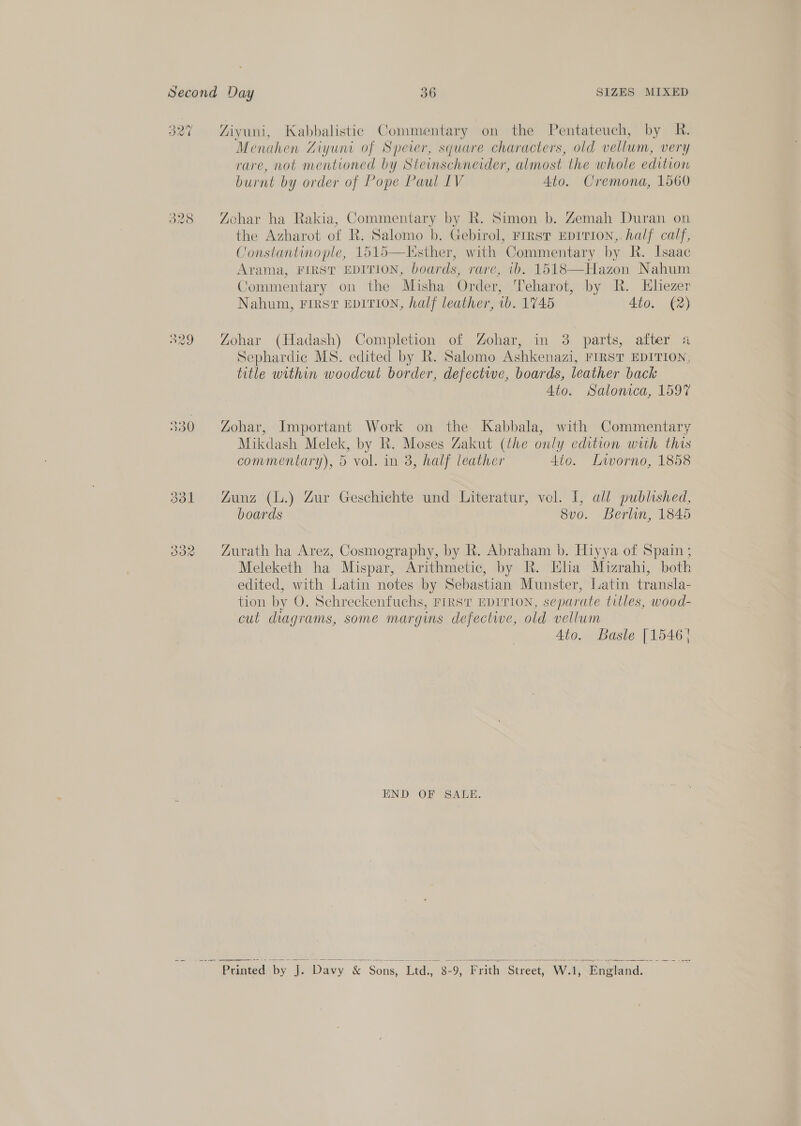 Second Day 36 SIZES MIXED 327 Ziyuni, Kabbalistic Commentary on the Pentateuch, by R. Menahen Ziyuni of Sperer, square characters, old vellum, very rare, not mentioned by Steinschneider, almost the whole edition burnt by order of Pope Paul IV Ato. Cremona, 1560 328 Zohar ha Rakia, Commentary by R. Simon b. Zemah Duran on the Azharot of R. Salomo b. Gebirol, First EDITION, half calf, Constantinople, 1515—Listher, with ‘Commentary by R. Isaac Arama, FIRST EDITION, boards, rare, 10. 1518—Hazon Nahum Commentary on the Misha Order, Teharot, by R. Hbhezer Nahum, FIRST EDITION, half leather, 1b. 1745 Ato. (2) 329 Zohar (Hadash) Completion of Zohar, in 3 parts, after 4 Sephardic MS. edited by R. Salomo Ashkenazi, FIRST EDITION, title within woodcut border, defective, boards, leather back 4to. Salonica, 1597 330 Zohar, Important Work on the Kabbala, with Commentary Mikdash Melek, by R. Moses Zakut (the only edition with this commentary), 5 vol. in 3, half leather 4to. Liworno, 1858 331 Zunz (L.) Zur Geschichte und Literatur, vol. 1, all published, boards 8vo. Berlin, 1845 332 Zurath ha Arez, Cosmography, by R. Abraham b. Hiyya of Spain; Meleketh ha Mispar, Arithmetic, by R. Eha Mizrahi, both edited, with Latin notes by Sebastian Munster, Latin transla- tion by O. Schreckenfuchs, First EDITION, separate titles, wood- cut diagrams, some margins defectwe, old vellum 4to. Basle [1546 } END OF SALE.  ” Printed by iy ‘Davy &amp; Sons, Ltd., 8- 9, Frith Street, W.1, “England.