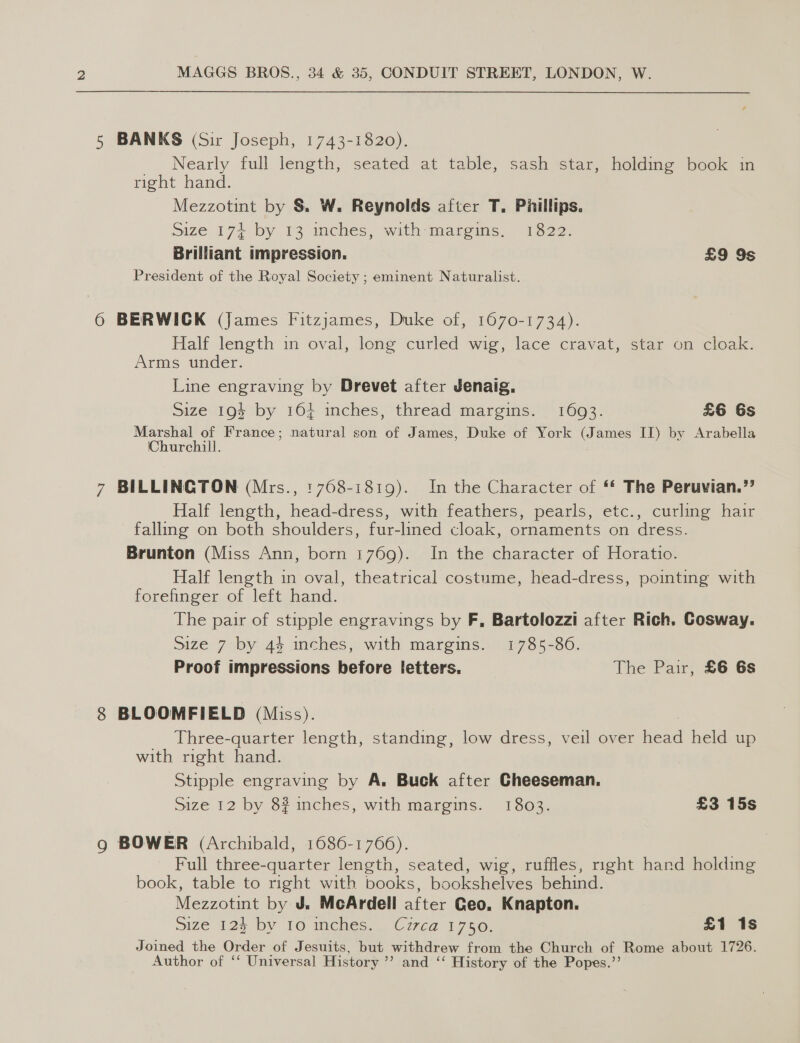 5 BANKS (Sir Joseph, 1743-1820). Nearly full length, seated at table, sash star, holding book in right hand. Mezzotint by §&amp; W. Reynolds after T. Phillips. Size 174+ by 13 inches, with margins. 1822. Brilliant impression. £9 9s President of the Royal Society ; eminent Naturalist. 6 BERWICK (James Fitzjames, Duke of, 1670-1734). Half length in oval, long curled wig, lace cravat, star on cloak. Arms under. Line engraving by Drevet after Jenaig. Size 19$ by 16% inches, thread margins. 1603. £6 6s Marshal of France; natural son of James, Duke of York (James II) by Arabella Churchill. 7 BILLINGTON (Mrs., :768-1819). In the Character of ‘* The Peruvian.” Half length, head-dress, with feathers, pearls, etc., curling hair falling on both shoulders, fur-lined cloak, ornaments on dress. Brunton (Miss Ann, born 1769). In the character of Horatio. Half length in oval, theatrical costume, head-dress, pointing with forefinger of left hand. The pair of stipple engravings by F, Bartolozzi after Rich. Cosway. Size 7&gt;by 44 inches, with margins) 1785-30. Proof impressions before letters. The Pair, £6 6s 8 BLOOMFIELD (Miss). Three-quarter length, standing, low dress, veil over Head held up with right hand. Stipple engraving by A, Buck after Cheeseman. Size 12 by 8? inches, with margins. 1803. £3 15s g BOWER (Archibald, 1686-1766). Full three-quarter length, seated, wig, ruffles, right hand holding book, table to right with books, bookshelves behind. Mezzotint by J. McArdell after Geo, Knapton. Size 26 by 10 mcies., Cuzco 175 £1 1s Joined the Order of Jesuits, but withdrew from the Church of Rome about 1726. Author of ‘‘ Universal History ’’ and ‘‘ History of the Popes.’’