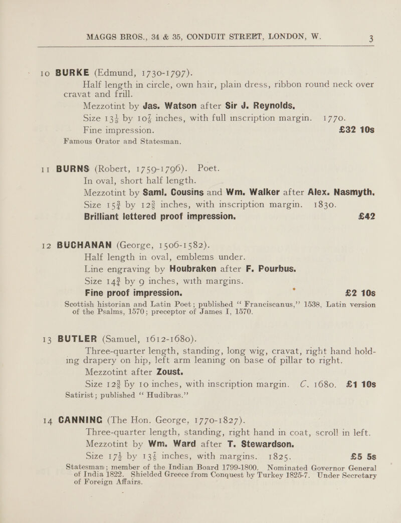 10 BURKE (Edmund, 1730-17097). Half length in circle, own hair, plain dress, ribbon round neck over cravat and frill. Mezzotint by Jas. Watson after Sir J. Reynolds, Size 134 by 10% inches, with full inscription margin. 1770. Fine impression. £32 10s Famous Orator and Statesman. 11 BURNS (Robert, 1759-1796). Poet. In oval, short half length. Mezzotint by Saml, Cousins and Wm. Walker after Alex. Nasmyth. Size 152% by 12% inches, with inscription margin. 1830. Brilliant lettered proof impression. £42 12 BUCHANAN (George, 1506-1582). Half length in oval, emblems under. Line engraving by Houbraken after F. Pourbus. Size 142 by 9 inches, with margins. Fine proof impression. ‘ £2 10s Scottish historian and Latin Poet; published ‘‘ Franciscanus,’’ 1538, Latin version of the Psalms, 1570; preceptor of James I, 1570. 13 BUTLER (Samuel, 1612-1680). 7 : Three-quarter length, standing, long wig, cravat, right hand hold- ing drapery on hip, left arm leaning on base of pillar to right. Mezzotint after Zoust. Size 122 by to inches, with inscription margin. C. 1680. £1 10s Satirist ; published ‘‘ Hudibras.”’ 14 CANNING (The Hon. George, 1770-1827). Three-quarter length, standing, right hand in coat, scroll! in left. Mezzotint by Wm. Ward after T. Stewardson. mize 174 by 13% wiches; with margims.’ 1825. £5 5s Statesman; member of the Indian Board 1799-1800. Nominated Governor General of India 1822. Shielded Greece from Conquest by Turkey 1825-7. Under Secretary of Foreign Affairs.
