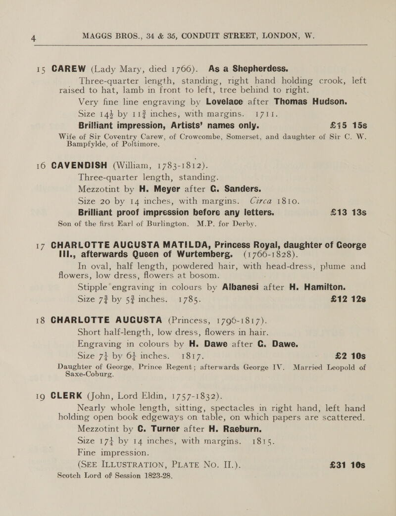  15 CAREW (Lady Mary, died 1766). As a Shepherdess. Three-quarter length, standing, nght hand holding crook, left raised to hat, lamb in front to left, tree behind to right. Very fine line engraving by Lovelace after Thomas Hudson. Size 144 by 112% inches, with margins. 1711. Brilliant impression, Artists’ names only. £715 15s Wife of Sir Coventry Carew, of Crowcombe, Somerset, and daughter of Sir C. W. Bampfylde, of Poltimore. 16 CAVENDISH (William, 1783-1812). Three-quarter length, standing. Mezzotint by H. Meyer after G. Sanders. Size 20 by 14 inches, with margins. Czzca 1810. Brilliant proof impression before any letters. £13 13s Son of the first Earl of Burlington. M.P. for Derby. 17 CHARLOTTE AUCUSTA MATILDA, Princess Royal, daughter of George lil., afterwards Queen of Wurtemberg. (1766-1828). In oval, half length, powdered hair, with head-dress, plume and flowers, low dress, flowers at bosom. Stipple engraving in colours by Albanesi ne H. Hamilton. Size 72 by 52 mches. 1785. £12 12s 18 CHARLOTTE AUCUSTA (Princess, 1796-1817). Short half-length, low dress, flowers in hair. Engraving in colours by H. Dawe after GC. Dawe. Size 74 by 64 inches. 1817. £2 10s Daughter of George, Prince Regent; afterwards George IV. Married Leopold of Saxe-Coburg. 19 GLERK (John, Lord Eldin, 1757-1832). Nearly whole length, sitting, spectacles in right hand, left hand holding open book edgeways on table, on which papers are scattered. Mezzotint by G. Turner after H. Raeburn. Size 174 by 14 inchés, with margins. 1815. Fine impression. (SEE ILLUSTRATION, PLATE No. II.). £31 10s Scotch Lord of Session 1823-28.