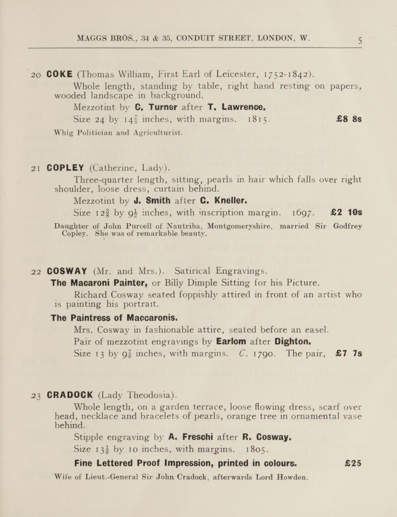 ‘20 COKE (Thomas William, First Earl of Leicester, 1752-1842). Whole length, standing by table, right hand resting on papers, wooded landscape in background. Mezzotint by G, Turner after T. Lawrence, Size 24 by 144 inches, with margins. 1815. £8 8s Whig Politician and Agriculturist. 21 COPLEY (Catherine, Lady). Three-quarter length, sitting, pearls in hair which falls over right shoulder, loose dress, curtain behind. Mezzotint by J. Smith after G. Kneller. Size 12% by g4 inches, with inscription margin. 1697. £2 10s Daughter of John Purcell of Nantriba, Montgomeryshire, married Sir Godfrey Copley. She was of remarkable beauty. 22 GOSWAY (Mr. and Mrs.). Satirical Engravings. The Macaroni Painter, or Biliy Dimple Sitting for his Picture. Richard Cosway seated foppishly attired in front of an artist who is painting his portrait. The Paintress of Maccaronis. Mrs. Cosway in fashionable attire, seated before an easel. Pair of mezzotint engravings by Earlom after Dighton. Size 13 by 9g inches, with margins. C.1790. Thepair, £7 7s 23 CRADOCK (Lady Theodosia). Whole length, on a garden terrace, loose flowing ances, scarf over head, necklace and bracelets of pearls, orange tree in ornamental vase behind. Stipple engraving by A. Freschi after R. Cosway,. Size 134 by 1o inches, with margins. 1805. Fine Lettered Proof Impression, printed in colours. £25 Wife of Lieut.-General Sir John Cradock, afterwards Lord Howden.