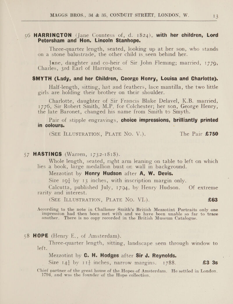 56 HARRINGTON ‘jane Countess of, d. 1824), with her children, Lord Petersham and Hon. Lincoln Stanhope. Three-quarter length, seated, looking up at her son, who stands on a stone balustrade, the other child is_seen behind her. Jane, daughter and co-heir of Sir John Fleming; married, 1770, Charles; 3rd Ear! of Harrington. SMYTH (Lady, and her Children, George Henry, Louisa and Charlotte). Half-length, sitting, hat and feathers, lace mantilla, the two little girls are holding their brother on their shoulder. Charlotte, daughter of Sir Francis ‘Blake Delavel, K.B. married, 1776, ir Robert Smith, NP. tor-Colchester; her son, George Henry, the late Baronet, changed his name from Smith to Smyth. _ Pair of stipple engravings, choice impressions, brilliantly printed in colours. (22 SLLUSTRATION, ‘PLATE No. V.). The Pair £750 57 HASTINGS (Warren, 1732-1818). _ Whole length, seated, right arm jieaning on table to left on which hes a book, large medallion bust on wall in background. Mezzotint by Henry Hudson after A, W. Devis. Size 19} by 13 inches, with inscription margin only. /Caleutta, published July, 1704,. by Henry Hudson, Of extreme rarity and interest: (SEE IEEUSTRATION, PLATE No. Vibe). £63 According to the note in Challoner Smith’s British Mezzotint Portraits only one impression had then been met with and we have been unable so far to trace another. There is no copy recorded in the British Museum Catalogue. 58 HOPE (Henry E., of Amsterdam). Three-quarter length, sitting, landscape seen through window to left. Mezzotint by ©. H. Hodges after Sir J. Reynolds. Size 144 by 11+ ches, narrow margins. 1788. £3 3s Chief partner of the great house of the Hopes of Amsterdam. He settled in London. 1794, and was the founder of the Hope collection.