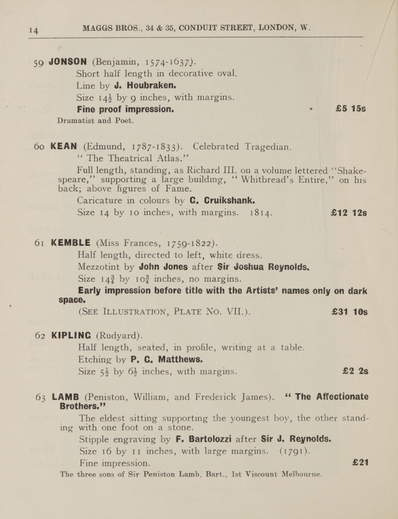  59 JONSON (Benjamin, 1574-16037). Short half length in decorative oval. Line by J. Houbraken. Size 144 by 9 inches, with margins. Fine proof impression. | . £5 15s Dramatist and Poet. Oo KEAN (Edmund, 1787-1833). Celebrated Tragedian. Phe Pheatmcalsxtias. Full length, standing, as Richard III. on a volume lettered ‘‘Shake- speare,’’ supporting a large building, ‘‘ Whitbread’s Entire,’’ on his back;. above figures of Fame. Caricature in colours by @, Cruikshank. Size 14 by 10 inches, with margins. 13614) £12 12s 61 KEMBLE (Miss Frances, 1759-1822). Half length, directed to left, white dress. Mezzotint by John Jones after Sir Joshua Reynolds. size 14% by 10? inches, no margins. Early impression before title with the Artists’ names only on dark space. (SEE ILLUSTRATION, PLATE NO. VIL). £31 10s 62 KIPLING (Rudyard). Half length, seated, in profile, writing at a table. Etching by P. G. Matthews. Size 54 by 64 inches, with margins. £2 2s 63 LAMB (Peniston, William, and Frederick James). ‘* The Affectionate Brothers.” 7 The eldest sitting supporting the youngest boy, the other stand- ing with one foot on a stone. Stipple engraving by F. Bartolozzi after Sir J. Reynolds. Size 160 by 11 inches, with large margins. (1791). Fine impression. £21 The three sons of Sir Peniston Lamb, Bart., Ist Viscount Melbourne.
