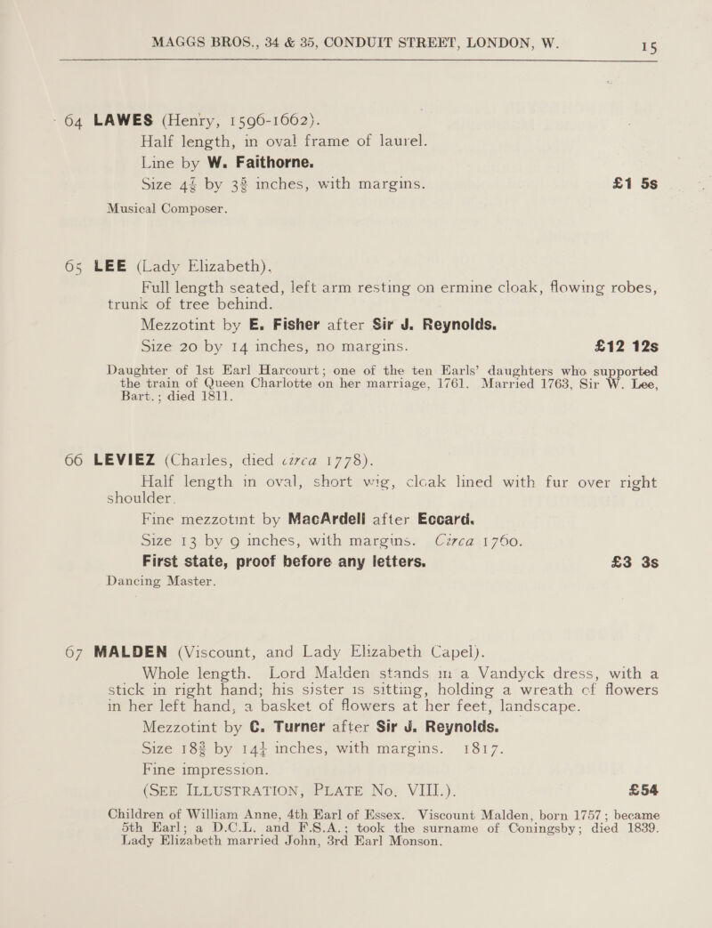 - 64 LAWES (Henry, 1596-1662). Half length, in oval frame of laurel. Line by W. Faithorne. Size 4 by 32 inches, with margins. £1 5s Musical Composer. 6s LEE (Lady Elizabeth). Full length seated, left arm resting on ermine cloak, flowing robes, trunk of tree behind. Mezzotint by E. Fisher after Sir J. Reynolds. Size 20 by 14 inches, no margins. £12 12s Daughter of 1st Earl Harcourt; one of the ten Earls’ daughters who supported the train of Queen Charlotte on her marriage, 1761. Married 1763, Sir W. Lee Bart.; died 1811. S) 66 LEVIEZ (Charies, died czvca 1778). Half length in oval, short wig, cleak lined with fur over right shoulder. Fine mezzotint by MacArdell after Eccard. size 13 by 9 inches, with mares. .C7z7vea21 760. First state, proof before any letters. £3 3s Dancing Master. 67 MALDEN (Viscount, and Lady Elizabeth Capel). Whole length. Lord Malden stands m a Vandyck dress, with a stick in right hand; his sister 1s sitting, holding a wreath cf flowers in her left hand, a basket of flowers at her feet, landscape. Mezzotint by C. Turner after Sir J. Reynolds. Size 182 by 14+ inches, with margins. 1817. Fine impression. (SEE, ILLUSTRATION; WREATE No: VIII): £54 Children of William Anne, 4th Earl of Essex. Viscount Malden, born 1757; became Sth Karl; a D.C.L. and ¥F.8.A.; took the surname of Coningsby; died 1839. Lady Elizabeth married John, 3rd Earl Monson.