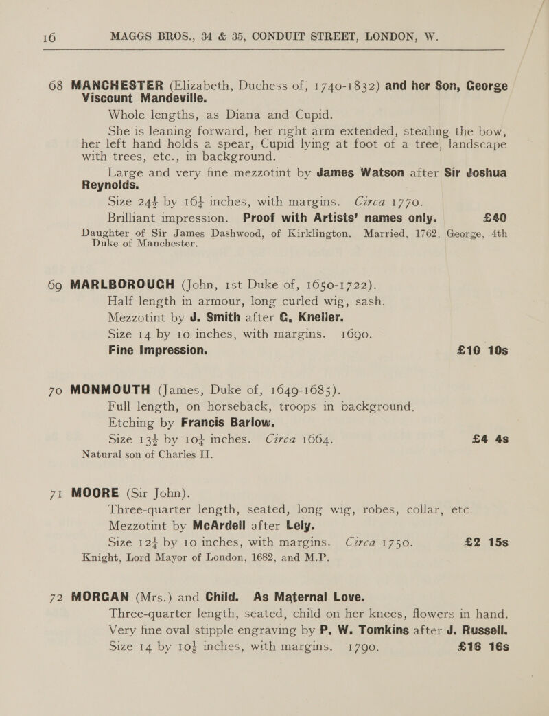 68 MANCHESTER (Elizabeth, Duchess of, 1740-1832) and her Son, George Viscount Mandeville. Whole lengths, as Diana and Cupid. She is leaning forward, her right arm extended, stealing the bow, her left hand holds a spear, Cupid lying at foot of a tree, landscape with trees, €tc., in background. Large and very fine mezzotint by James Watson after Sir Joshua Reynolds. Size 244 by 164 inches, with margins. Czrca 1770. Brilliant impression. Proof with Artists’ names only. £40 Daughter of Sir James Dashwood, of Kirklington. Married, 1762, George, 4th Duke of Manchester. 69 MARLBOROUCH (John, ist Duke of, 1050-1722). Half length in armour, long curled wig, sash. Mezzotint by J. Smith after G. Kneller, Size 14 by 10 inches, with margins. 1690. Fine Impression. £10 10s 70 MONMOUTH (james, Duke of, 1649-1685). Full length, on horseback, troops in background. Etching by Francis Barlow. Size 134 by 10 inches. Czrca 1664. £4 4s Natural son of Charles IT. 71 MOORE (Sir John). Three-quarter length, seated, long wig, robes, collar, etc. Mezzotint by McArdell after Lely. Size 124 by 10 inches, with margins. Cuzrca 1750. £2 15s Knight, Lord Mayor of London, 1682, and M.P. 72 MORGAN (Mrs.) and Child. As Maternal Love. Three-quarter length, seated, child on her knees, flowers in hand. Very fine oval stipple engraving by P, W. Tomkins after J. Russell. Size 14 by 104 inches, with margins. 1790. £16 16s