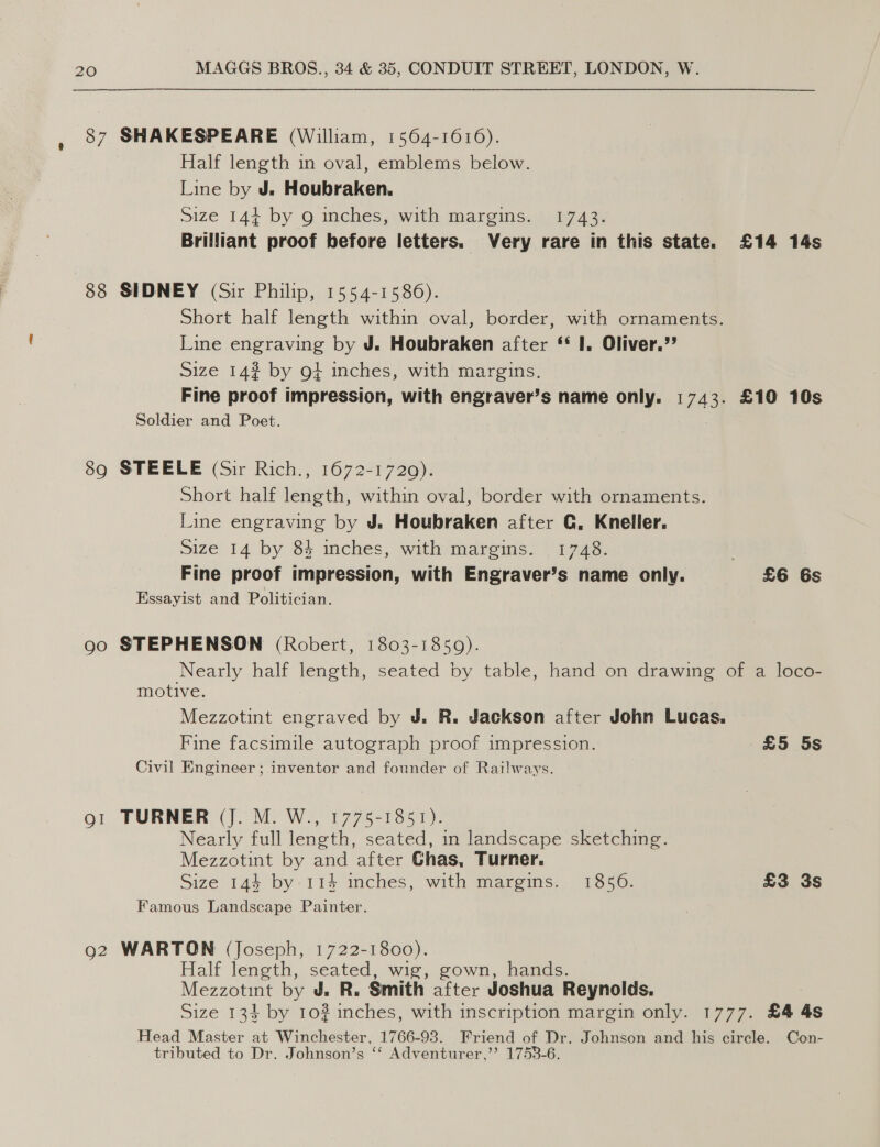 37 88 89 Qo SHAKESPEARE (William, 1564-1616). Half length in oval, emblems below. Line by J. Houbraken. Size 144+ by 9 inches, with margins. 1743. SIDNEY (Sir Philip, 1554-1586). Short half length within oval, border, with ornaments. Line engraving by J. Houbraken after ‘* I, Oliver.’ Size 14? by gt inches, with margins. Soldier and Poet. STEELE (Sir Rich., 1672-1720): Short half length, within oval, border with ornaments. Line engraving by J. Houbraken after C. Kneller. Size 14 by 84 inches, with margins. 1748. Essayist and Politician. STEPHENSON (Robert, 1803-1859). motive. Mezzotint engraved by J. R. Jackson after John Lucas. Civil Engineer ; inventor and founder of Railways. TURNER (J. M. W., 1775-1851). Nearly full length, seated, in landscape sketching. Mezzotint by and after Ghas, Turner. Famous Landscape Painter. WARTON (Joseph, 1722-1800). Half length, seated, wig, gown, hands. Mezzotint by J, R. Smith after Joshua Reynolds. Head Master at Winchester, 1766-93. Friend of Dr. Johnson and his circle. tributed to Dr. Johnson’s ‘‘ Adventurer,’’ 1753-6. Con-