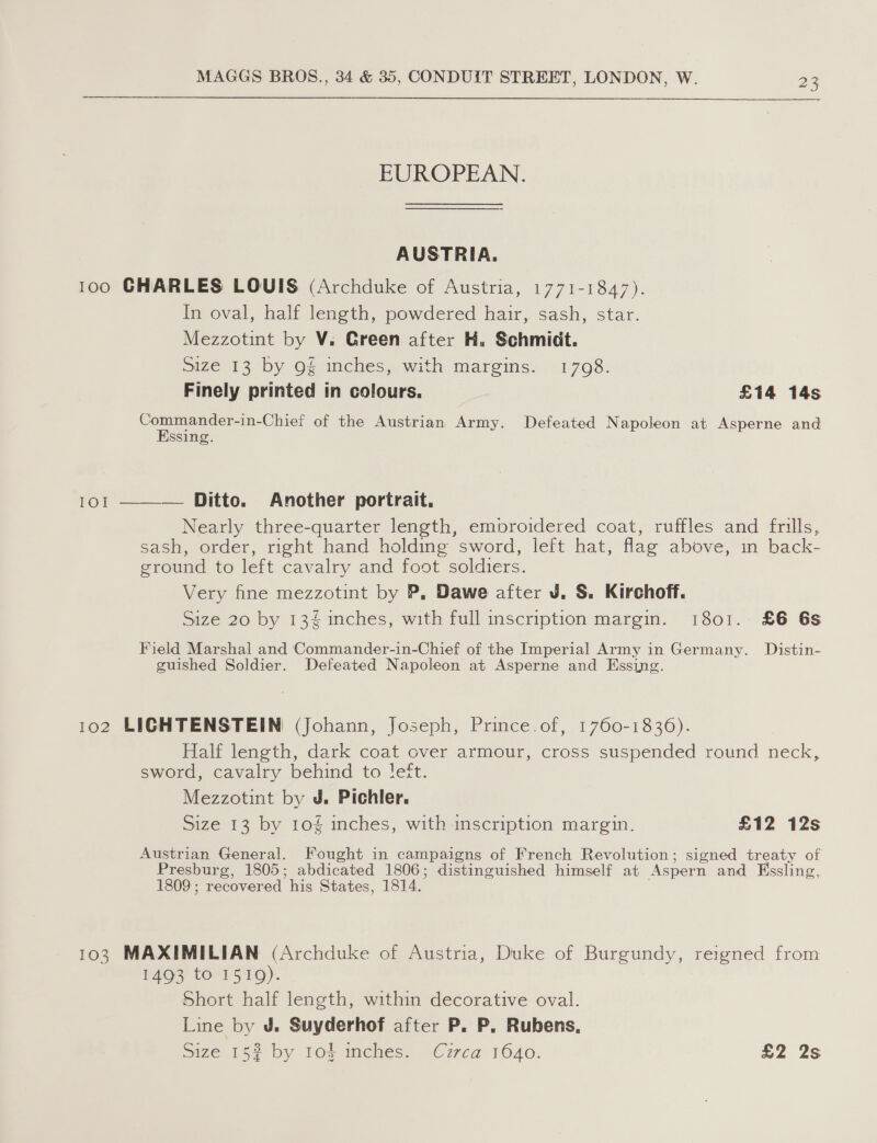  EUROPEAN. AUSTRIA. 100 CHARLES LOUIS (Archduke of Austria, 1771-1847). In oval, half length, powdered hair, sash, star. Mezzotint by V. Green after H. Schmidt. Size 13 by 9§ inches, with margins. 1708. Finely printed in colours. £14 14s a -Chief of the Austrian Army. Defeated Napoleon at Asperne and ssing IOI  — Ditto. Another portrait. Nearly three-quarter length, embroidered coat, ruffles and frills, sash, order, right hand holding sword, left hat, flag above, in back- ground to left cavalry and foot soldiers. Very fine mezzotint by P, Dawe after J. S. Kirchoff. Size 20 by 13 inches, with full inscription margin. 1801. £6 6s Field Marshal and Commander-in-Chief of the Imperial Army in Germany. Distin- guished Soldier. Defeated Napoleon at Asperne and Essing. 102 LIGHTENSTEIN (Johann, Joseph, Prince. of, 1760-1836). Half length, dark coat over armour, cross suspended round neck, sword, cavalry behind to !eft. Mezzotint by J, Pichler. Size 13 by 10 inches, with inscription margin. £12 12s Austrian General. Fought in campaigns of French Revolution; signed treaty of Presburg, 1805; abdicated 1806; distinguished himself at Aspern and Kssling, 1809 ; recovered his States, 1814, 103 MAXIMILIAN (Archduke of Austria, Duke of Burgundy, reigned from 1493 to 1519). Short half length, within decorative oval. Line by J. Suyderhof after P. P. Rubens,