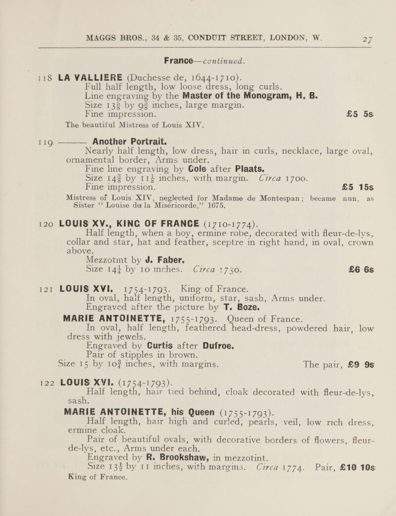 France—continued. 118 LA VALLIERE (Duchesse de, 1044-1710). Full half length, low loose dress, long curls. Line engraving by the Master of the Monogram, H., 8. Size 132 by 9? inches, large margin. Fine impression. £5 5s. The beautiful Mistress of Louis XIV. Another Portrait. Nearly half length, low dress, hair in curls, necklace, large oval, ornamental border, Arms under. Fine line engraving by Gole after Plaats. size 14¢ by 114-inches, with margm. Cvzrca 1700. Fine impression. £5 15s Mistress of Louis XIV, neglected for Madame de Montespan; became nun, as Sister ‘‘ Louise da la Miséricorde,’’ 1675.  119 120 LOUIS XV., KING OF FRANCE (1710-1774). Half length, when a boy, ermine robe, decorated with fleur-de-lys, collar and star, hat and feather, sceptre in right hand, in oval, crown above. Mezzotint by J. Faber. size.144 by 10 inches. Czca 1730: £6 6s 121 LOUIS XVI. 1754-1793. King of France. In oval, half length, uniform, star, sash, Arms under. Engraved after the picture by T. Boze, MARIE ANTOINETTE, 1755-1703. Queen of France. In oval, half length, feathered head-dress, powdered hair, low dress with jewels. Engraved by Gurtis after Dufroe. Pair of stipples in brown. Size 15 by 10? inches, with margins. The pair, £9 9s 122 LOUIS XVI. (1754-1793). aoe length, hair tied behind, cloak decorated with fleur-de-lys, sash. MARIE ANTOINETTE, his Queen (1755-1793). Half length, hair high and curled, pearls, veil, low rich dress, ermine cloak. Pair of beautiful ovals, with decorative borders of flowers, fleur- de-lys, etc., Arms under each. Engraved by R. Brookshaw, in mezzotint. size 133% by 11 ches, with margins. Circa 1774. Pair, £10 10s King of France.