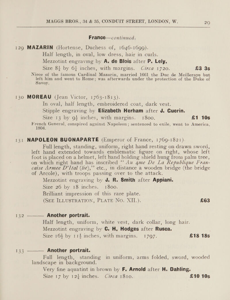 France—continued. 129 MAZARIN (Hortense, Duchess of, 1646-1699). Half length, in oval, low dress, hair in curls. Mezzotint engraving by A, de Blois after P, Lely, Size 84 by 64 inches, with margins. Cz7ca 1720. £3 3s Niece of the famous Cardinal Mazarin, married 1661 the Duc de Meilleraye but ae him and went to Rome; was afterwards under the protection of the Duke of avoy. 130 MOREAU (Jean Victor, 1763-1813). In oval, half length, embroidered coat, dark vest. Stipple engraving by Elizabeth Herham after J. Cuerin, Size 13 by 9§ inches, with margins. 1800. £1 10s eee General, conspired against Napoleon; sentenced to exile, went to America, 1804. 131 NAPOLEON BUONAPARTE (Emperor of France, 1769-1821). Full length, standing, uniform, right hand resting on drawn sword, left hand extended towards emblematic figure on right, whose left foot is placed on a helmet, left hand holding shield hung frora palm tree, on which right hand has inscribed “‘ Au 4me De La Republique Fran- caise Armee D’ Ital (ie),’’ etc., 1n distance a wooden bridge (the bridge of Arcole), with troops passing over to the attack. Mezzotint engraving by J. R. Smith after Appiani. Size 20 by i6,inches.',, 1300. Brilliant impression of this rare plate. (SEE ILLUSTRATION, PLATE No. XII.). £63 132 ——— Another portrait. Half length, uniform, white vest, dark collar, long hair. Mezzotint engraving by C. H, Hodges after Rusca. . Size 164 by 114 inches, with margins. 1797. £18 18s 133 ———— Another portrait. Full length, standing in uniform, arms folded, sword, wooded landscape in background. Very fine aquatint in brown by F. Arnold after H. Dahling. Size 17 by 124 inches. Czrca 1810. ‘£10 10s