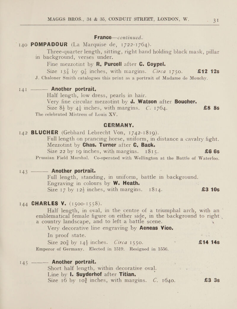 France—continued. “140 POMPADOUR (La Marquise’ de, 1722-1702). Three-quarter length, sitting, right hand holding black mask, pillar in background, verses under. Fine mezzotint by R, Purcell after C. Coypel. Size 13§ by gf mches, with margins. Cz7ca 1750. £12 12s J. Chaloner Smith catalogues this print as a portrait of Madame de Mouchy. — Another portrait. Half length, low dress, pearls in hair. Very fine circular mezzotint by J. Watson after Boucher. size 84 by 4} inches, with margins. C. 1764. £8 8s The celebrated Mistress of Louis XV.  141 CERMANY. 142 BLUCHER (Gebhard Lebrecht Von, 1742-1819). Full length on prancing horse, uniform, in distance a cavalry fight. Mezzotint by Ghas. Turner after €, Back. | Size 22 by 19 mches, with margims. 1815. £6 6s Prussian Field Marshal. Co-operated with Wellington: at the Battle of Waterloo. 143 ———— Another portrait. Full length, standing, in uniform, battle in paleeeuoune: Engraving in colours by W. Heath. Size 17 by 124 inches, with margins. 1814. £3 10s 144 CHARLES V. (1500-1558). Half length, in oval, in the centre of a triumphal arch, with an - emblematical female figure ohnieither side,/in the background to right. a country landscape, and to left a battle scene. ‘ Very decorative line engraving by Aeneas Vico. iy proot state. | ae Size 20% by 144 inches. Czrca 1550. £14 14s Emperor of Germany. Elected in 1519. Resigned in 1556. 145 —-—— Another portrait. Short half length, within decorative oval. Line by I. Suyderhof after Titian. Size 16 by 10? inches, with margins. C. 1640. £3 3s