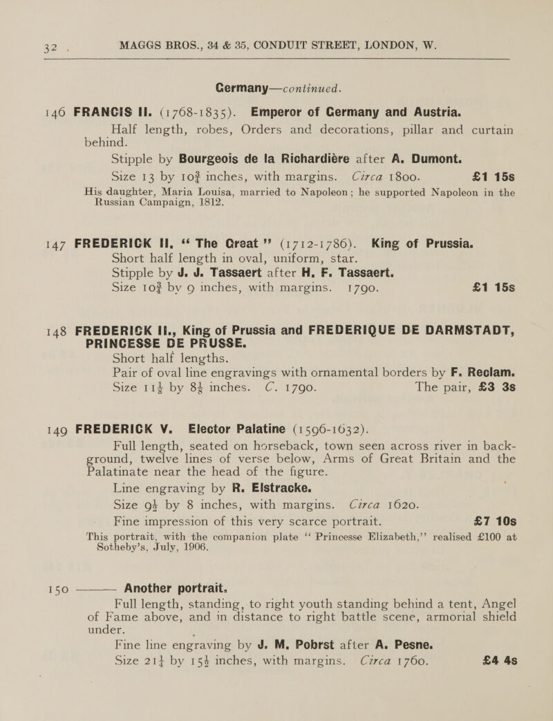 Germany—continued. 140 FRANGIS II. (1768-1835). Emperor of Germany and Austria. Half length, robes, Orders and decorations, pillar and curtain behind. Stipple by Bourgeois de la Richardiére after A. Dumont. Size 13 by 10? inches, with margins. Czrca 1800. £1 15s His daughter, Maria Louisa, married to Napoleon; he supported Napoleon in the Russian Campaign, 1812. 147 FREDERICK II, ‘‘ The Great ” (1712-1786). King of Prussia. short half length m oval, uniform, star. Stipple by J. J. Tassaert after H, F. Tassaert. Size 10? by 9 inches, with margins. 17090. £1 15s 148 FREDERICK Ii., King of Prussia and FREDERIQUE DE DARMSTADT, PRINCESSE DE PRUSSE. Short half lengths. Pair of oval line engravings with ornamental borders by F. Reclam. Size 114 by 84 inches. C. 1790. The pair, £3 3s 149 FREDERICK V. Elector Palatine (1596-16032). Full length, seated on horseback, town seen across river in back- ground, twelve lines of verse below, Arms of Great Britain and the Palatinate near the head. of the figure. Line engraving by R. Elstracke. Size 94 by 8 inches, with margins. Czrca 1620. Fine impression of this very scarce portrait. £7 10s This portrait, with the companion plate ‘‘ Princesse Elizabeth,’’ realised £100 at Sotheby’s, July, 1906.  Another portrait. Full length, standing, to right youth standing behind a tent, Angel of Fame above, and in distance to right battle scene, armorial shield under. Fine line engraving by J. M. Pobrst after A. Pesne.