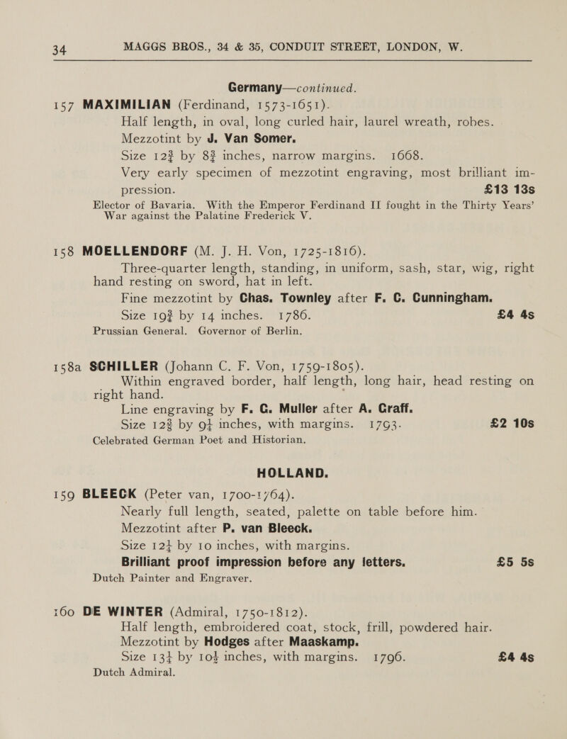 Germany— continued. 157 MAXIMILIAN (Ferdinand, 1573-1651). Half length, in oval, long curled hair, laurel wreath, robes. Mezzotint by J. Van Somer. Size 123 by 8? inches, narrow margins. 1668. Very early specimen of mezzotint engraving, most brilliant im- pression. £13 13s Elector of Bavaria. With the Emperor Ferdinand II fought in the Thirty Years’ War against the Palatine Frederick V. 158 MOELLENDORF (M. J. H. Von, 1725-1816). Three-quarter length, standing, in uniform, sash, star, wig, right hand resting on sword, hat in left. Fine mezzotint by Chas. Townley after F. C. Cunningham. Size 192 by 14 inches. 1786. £4 4s Prussian General. Governor of Berlin. 158a SCHILLER (Johann C. F. Von, 1759-1805). | Within engraved border, half length, long hair, head resting on right hand. Line engraving by F. G. Muller after A. Craff. Size 12% by ot inches, with margins. 1793. £2 10s Celebrated German Poet and Historian. HOLLAND. 159 BLEECK (Peter van, 1700-1764). Nearly full length, seated, palette on table before him. Mezzotint after P. van Bleeck. Size 124 by 10 inches, with margins. Brilliant proof impression before any fetters. £5 5s Dutch Painter and Engraver. 160 DE WINTER (Admiral, 1750-1812). Half length, embroidered coat, stock, frill, powdered hair. Mezzotint by Hodges after Maaskamp. Size 13+ by 1o4 inches, with margins. 1796. £4 4s Dutch Admiral.