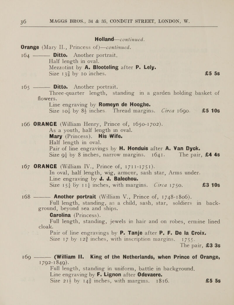 Holland—continued. Orange (Mary II., Princess of continued. 164 ———— Ditto. Another portrait. Half length in oval. Mezzotint by A. Blooteling after P. Lely. Size 13# by 10 inches. £5 5s 165 ———— Ditto. Another portrait. Three-quarter iength, standing in a garden holding basket of flowers. Line engraving by Romeyn de Hooghe. Size 10g by 84 inches. Thread margins. Czrca 16090. £5 10s 166 ORANGE (William Henry, Prince of, 1650-1702). As a youth, half length in oval. Mary (Princess). His Wife. Half length in oval. Pair of line engravings by H. Honduis after A. Van Dyck. Size 9} by 8 inches, narrow margins. 1641. The pair, £4 4s 167 ORANGE (William IV., Prince of, 1711-1751). In oval, half length, wig, armcur, sash star, Arms under. Line engraving by J. J. Balechou. Size 15} by 114 inches, with margins. Cz7ca 1750. £3 10s 168 ——— Another portrait (William V., Prince of, 1748-1806). Full length, standing, as a child, sash, star, soldiers in back- ground, beyond sea and ships. : Carolina (Princess). Full length, standing, jewels im hair and on robes, ermine lined cloak. Pair of line engravings by P. Tanje after P, F. De la Croix. Size 17 by 12f inches, with inscription meareins) 11755. The pair, £3 3s  169 (William Il. King of the Netherlands, when Prince of Orange, 1792-1840). Cn Full length, standing in uniform, battie in background. Line engraving by F. Lignon after Odevaere.