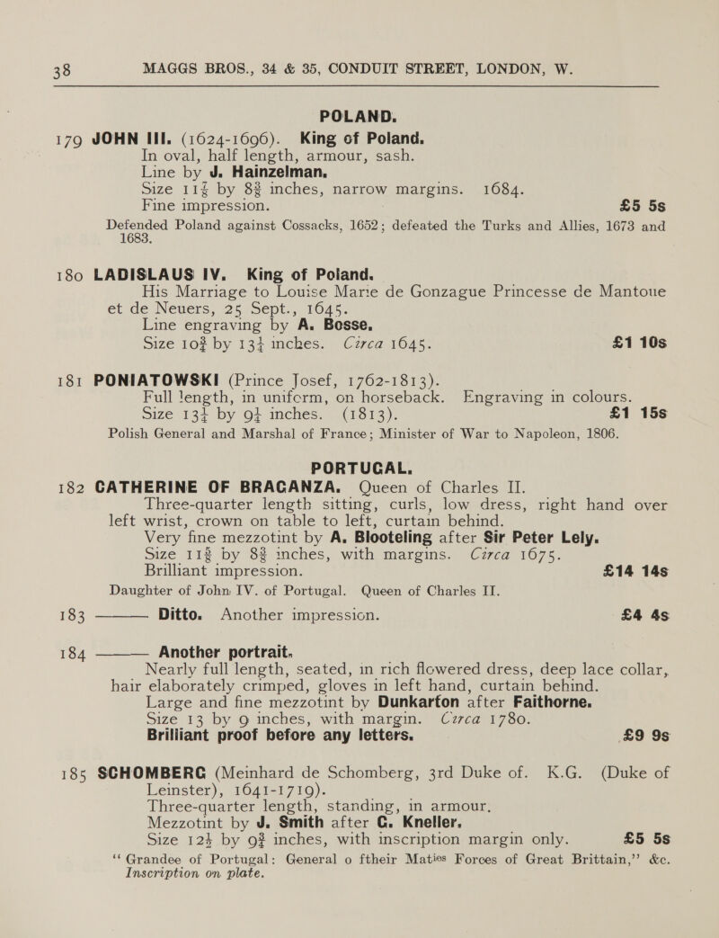 179 180 181 182 183 184 185 POLAND. JOHN III. (1624-1696). King of Poland. In oval, half length, armour, sash. Line by J. Hainzelman, Size 11g by 8% inches, narrow _ margins. 1684. Fine impression. £5 5s Veter acd Poland against Cossacks, 1652; defeated the Turks and Allies, 1673 and LADISLAUS IV. King of Poland. His Marriage to Louise Marte de Gonzague Princesse de Mantotte et de Nevers. 25 5ept., 1045. Line engraving by A. Bosse, Size 102 by 134 inches. Czrca 1645. £1 10s PONIATOWSKI (Prince Josef, 1762-1813). Full length, in uniferm, on horseback. Engraving in colours. ize 132 by O+ inches. (1313): £1 15s Polish General and Marshal of France; Minister of War to Napoleon, 1806. PORTUGAL. CATHERINE OF BRACANZA,. Queen of Charles II. Three-quarter length sitting, curls, low dress, right hand over left wrist, crown on table to left, curtain behind. Very fine mezzotint by A, Blooteling after Sir Peter Lely. Size 112 by 8% inches, with margins. Cuzrca 1675. Brilliant impression. £14 14s Daughter of John IV. of Portugal. Queen of Charles IT.  Ditto. Another impression. £4 4s Another portrait. Nearly full length, seated, in rich flowered dress, deep lace collar, hair elaborately crimped, gloves in left hand, curtain behind. Large and fine mezzotint by Dunkarton after Faithorne. Size 13 by 6 iches, with margin. _Cz7ca 1780. Brilliant proof before any letters. £9 9s  SCHOMBERG (Meinhard de Schomberg, 3rd Duke of. K.G. (Duke of Leinster), 1641-1719). Three-quarter length, standing, in armour. Mezzotint by J. Smith after G. Kneller. Size 124 by 9g? inches, with inscription margin only. £5 5s ‘‘Grandee of Portugal: General o ftheir Maties Forces of Great Brittain,’ &amp;c. Inscription on plate.