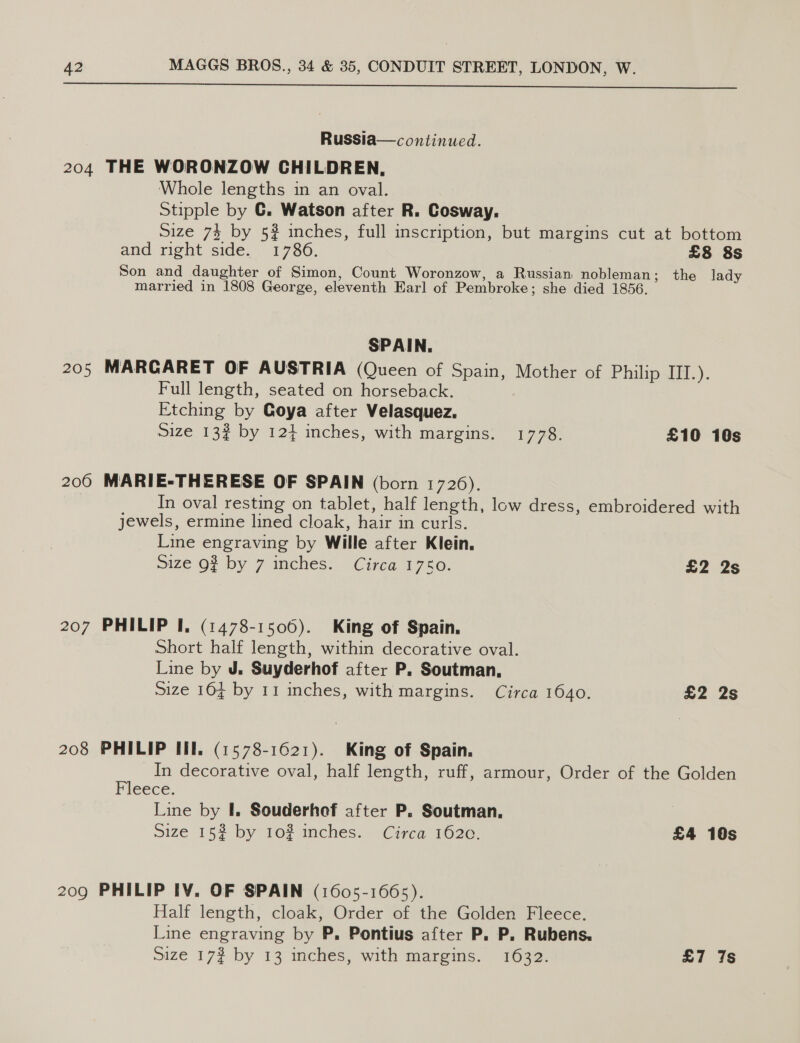  Russia—continued. 204 THE WORONZOW CHILDREN, Whole lengths in an oval. Stipple by C. Watson after R. Cosway,. Size 74 by 5? inches, full inscription, but margins cut at bottom and right side. 1786. £8 8s Son and daughter of Simon, Count Woronzow, a Russian nobleman; the lady married in 1808 George, eleventh Earl] of Pembroke; she died 1856. SPAIN. 205 MARCARET OF AUSTRIA (Queen of Spain, Mother of Philip III.). Full length, seated on horseback. Etching by Goya after Velasquez. Size 13? by 124 inches, with margins. 1778. £10 10s 200 MARIE-THERESE OF SPAIN (born 1726). In oval resting on tablet, half length, low dress, embroidered with jewels, ermine lined cloak, hair in curls. Line engraving by Wille after Klein. size Of by 7 inches. Circa 1750. £2 2s 207 PHILIP I. (1478-1506). King of Spain. Short half length, within decorative oval. Line by J. Suyderhof after P. Soutman, Size 164 by 11 inches, with margins. Circa 1640. £2 2s 208 PHILIP III. (1578-1621). King of Spain. In decorative oval, half length, ruff, armour, Order of the Golden Fleece. Line by I. Souderhof after P. Soutman. Size 15% by 10# inches. Circa 1620. £4 10s 209 PHILIP IV. OF SPAIN (1605-1665). Half length, cloak, Order of the Golden Fleece. Line engraving by P. Pontius after P. P. Rubens.