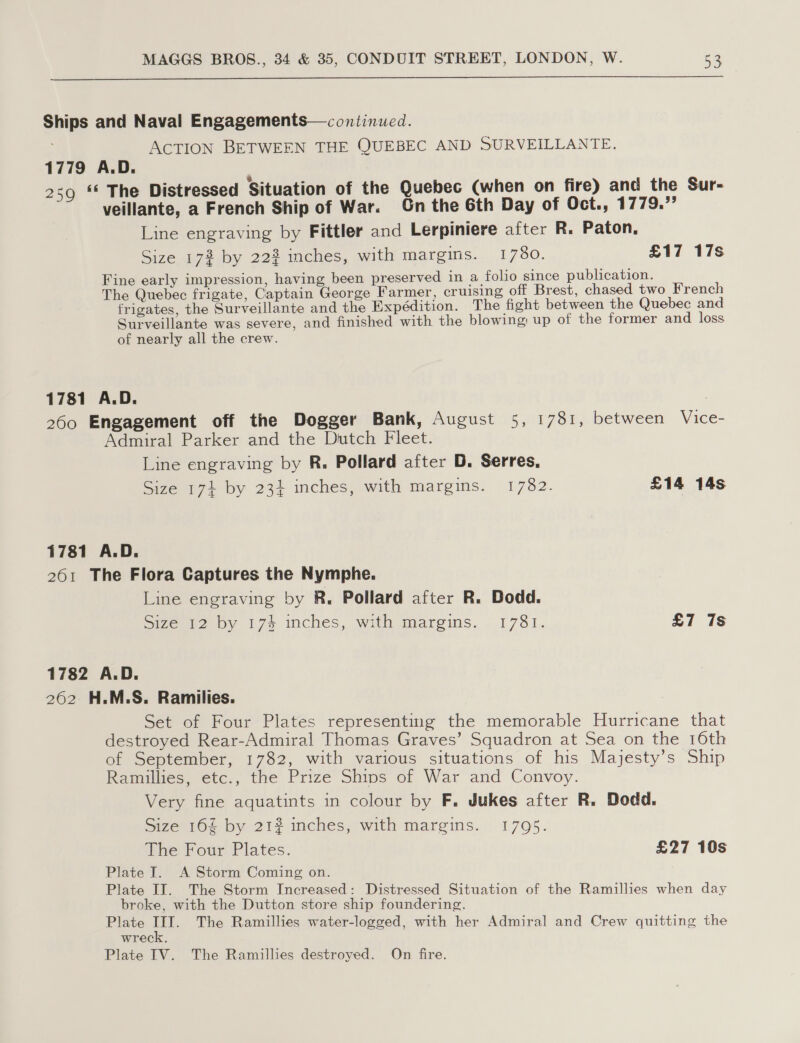  Ships and Naval Engagements— continued. ACTION BETWEEN THE QUEBEC AND SURVEILLANTE. 1779 A.D. 259 ‘* The Distressed Situation of the Quebec (when on fire) and the Sur- veillante, a French Ship of War. Gn the 6th Day of Oct., 1779.”’ Line engraving by Fittler and Lerpiniere after R. Paton. Size 17% by 222 inches, with margins. 1780. £17 17s Fine early impression, having been preserved in a folio since publication. The Quebec frigate, Captain George Farmer, cruising off Brest, chased two French frigates, the Surveillante and the Expédition. The fight between the Quebec and Surveillante was severe, and finished with the blowing up of the former and loss of nearly all the crew. 1781 A.D. | 260 Engagement off the Dogger Bank, August 5, 1781, between Vice- Admiral Parker and the Dutch Fleet. Line engraving by R. Pollard after D. Serres, Size 174 by 234 inches, with margins. 1782. £14 14s 1781 A.D. 261 The Flora Captures the Nymphe. Line engraving by R, Pollard after R. Dodd. Size 12 by 174 inches, with margins. 1781. £7 7s 1782 A.D. 262 H.M.S. Ramilies. Set of Four Plates representing the memorable Hurricane that destroyed Rear-Admiral Thomas Graves’ Squadron at Sea on the 16th of September, 1782, with various situations of his Majesty’s Ship Ramillies, etc., the Prize Shins of War and Convoy. Very fine aquatints in colour by F, Jukes after R. Dodd. Size 160% by 21? inches, with margins. 1795. The Four Plates. £27 10s Plate I. A Storm Coming on. Plate II. The Storm Increased: Distressed Situation of the Ramillies when day broke, with the Dutton store ship foundering. Plate a The Ramillies water-logged, with her Admiral and Crew quitting the wreck. Plate IV. The Ramillies destroyed. On fire.