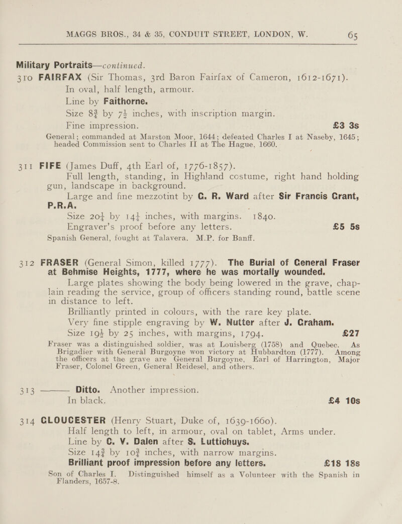 Military Portraits—continued. 3ro FAIRFAX (Sir Thomas, 3rd Baron Fairfax of Cameron, 1612-1671). In oval, half length, armour. Line by Faithorne. Size 82 by 74 inches, with inscription margin. Fine impression. £3 3s General; commanded at Marston Moor, 1644; defeated Charles I at Naseby, 1645; headed Commission sent to Charles II at The Hague, 1660. 311 FIFE (James Duff, 4th Earl of, 1776-1857). Full length, standing, in Highland costume, right hand holding gun, landscape in background. Large and fine mezzotint by G. R. Ward after Sir Francis Crant, P.R.A, Size 204 by 144 inches, with margins. 1840. Engraver’s proof before any letters. £5 5s Spanish General, fought at Talavera. M.P. for Banff. 312 FRASER (General Simon, killed 1777). The Burial of General Fraser at Behmise Heights, 1777, where he was mortally wounded. Large plates showing the body being lowered in the grave, chap- lain reading the service, group of officers standing round, battle scene in distance, to’ left, Brilliantly printed in colours, with the rare key plate. Very fine stipple engraving by W. Nutter after J. Graham. Size 194 by 25 inches, with margins, 1794. £27 Fraser was a distinguished soldier, was at Louisberg (1758) and Quebec. As Brigadier with General Burgoyne won victory at Hubbardton (1777). Among the officers at the grave are General Burgoyne, Earl of Harrington, Major Fraser, Colonel Green, General Reidesel, and others: 313 ———— Ditto. Another impression. In black. | £4 10s 314 GLOUCESTER (Henry Stuart, Duke of, 1639-1660). Half length to left, in armour, oval on tablet, Arms under. Line by G. V. Dalen after &amp; Luttichuys. Size 14? by 102 inches, with narrow margins. Brilliant proof impression before any letters. £18 18s Son of Charles I. Distinguished himself as a Volunteer with the Spanish in Flanders, 1657-8.
