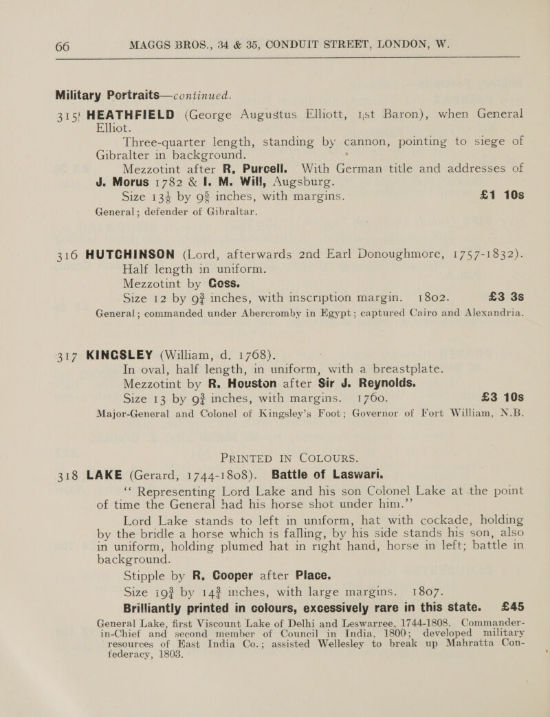  Military Portraits—continued. 315} HEATHFIELD (George Augustus Elliott, 1st Baron), when General Elhot. : Three-quarter length, standing by cannon, pointing to siege of Gibralter in background. . : Mezzotint after R. Purcell. With German title and addresses of J. Morus 1782 &amp; I. M. Will, Augsburg. Size 134 by 92 inches, with margins. £1 10s General; defender of Gibraltar. 316 HUTCHINSON (Lord, afterwards 2nd Earl Donoughmore, 1757-1832). Half length in untform. Mezzotint by Goss. Size 12 by g# inches, with inscription margin. 1802. £3 3s General; commanded under Abercromby in Egypt; captured Cairo and Alexandria. 317 KINGSLEY (William, d. 1768). In oval, half length, in uniform, with a breastplate. Mezzotint by R. Houston after Sir J. Reynolds. Size 13 by 9? inches, with margins. 1760. £3 10s Major-General and Colonel of Kingsley’s Foot; Governor of Fort William, N.B. PRINTED IN COLOURS. 318 LAKE (Gerard, 1744-1808). Battle of Laswari. ‘“ Representing Lord Lake and his son Colonel Lake at the point of time the General had his horse shot under him.”’’ Lord Lake stands to left in uniform, hat with cockade, holding by the bridle a horse which is falling, by his side stands his son, also in uniform, holding plumed hat in right hand, horse in left; battle in background. : Stipple by R. Cooper after Place. Size 19% by 14% inches, with large margins. 1807. Brilliantly printed in colours, excessively rare in this state. £45 General Lake, first Viscount Lake of Delhi and Leswarree, 1744-1808. Commander- in-Chief and second member of Council in India, 1800; developed military resources of East India Co.; assisted Wellesley to break up Mahratta Con- federacy, 1803.