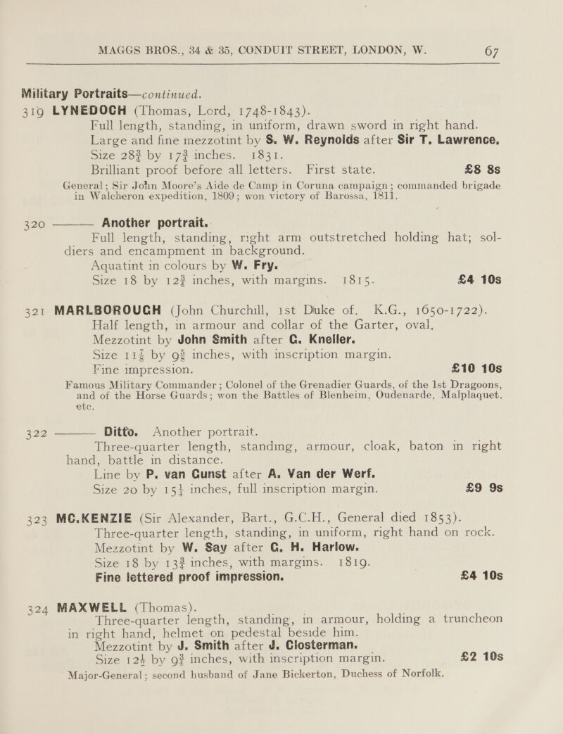 Military Portraits—continued. 319 LYNEDOCH (Thomas, Lord, 1748-1843). Full length, standing, in uniform, drawn sword in right hand. Large and fine mezzotint by S&amp; W. Reynoids after Sir T. Lawrence, Size 28? by 17% mches. 1831. Brilliant proof before all letters. Furst state. £8 8s General; Sir John Moore’s Aide de Camp in Coruna campaign ; commanded brigade in Walcheron expedition, 1809; won victory of Barossa, 1811. 320 ———— Another portrait. Full length, standing, right arm outstretched holding hat; sol- diers and encampment in background. Aquatint in colours by W. Fry. Size 18 by 12% inches, with margins. 1815. £4 10s 321 MARLBOROUGH (John Churchill, 1st Duke of. K.G., 1650-1722). Half length, in armour and collar of the Garter, oval. Mezzotint by John Smith after CG. Kneller. Size 114 by 92 inches, with inscription margin. Fine impression. £10 10s Famous Military Commander ; Colonel of the Grenadier Guards, of the 1st Dragoons, and of the Horse Guards; won the Battles of Blenheim, Oudenarde, Malplaquet, etc. 322 —— Ditto, ~ Another portrait. Three-quarter length, standing, armour, cloak, baton in right hand, battle in distance. Line by P, van Gunst after A. Van der Werf. 3 Size 20 by 15} inches, full inscription margin. £9 9s 323 MC.KENZIE (Sir Alexander, Bart., G.C.H., General died 1853). Three-quarter length, standing, in uniform, right hand on rock. Mezzotint by W. Say after G. H. Harlow. Size 18 by 13% inches, with margins. 1819. Fine lettered proof impression. | £4 10s 324 MAXWELL (Thomas). . . Three-quarter length, standing, in armour, holding a truncheon in right hand, helmet on pedestal beside him. Mezzotint by J. Smith after J. Closterman. Size 124 by 92 inches, with inscription margin. £2 10s Major-General; second husband of Jane Bickerton, Duchess of Norfolk.