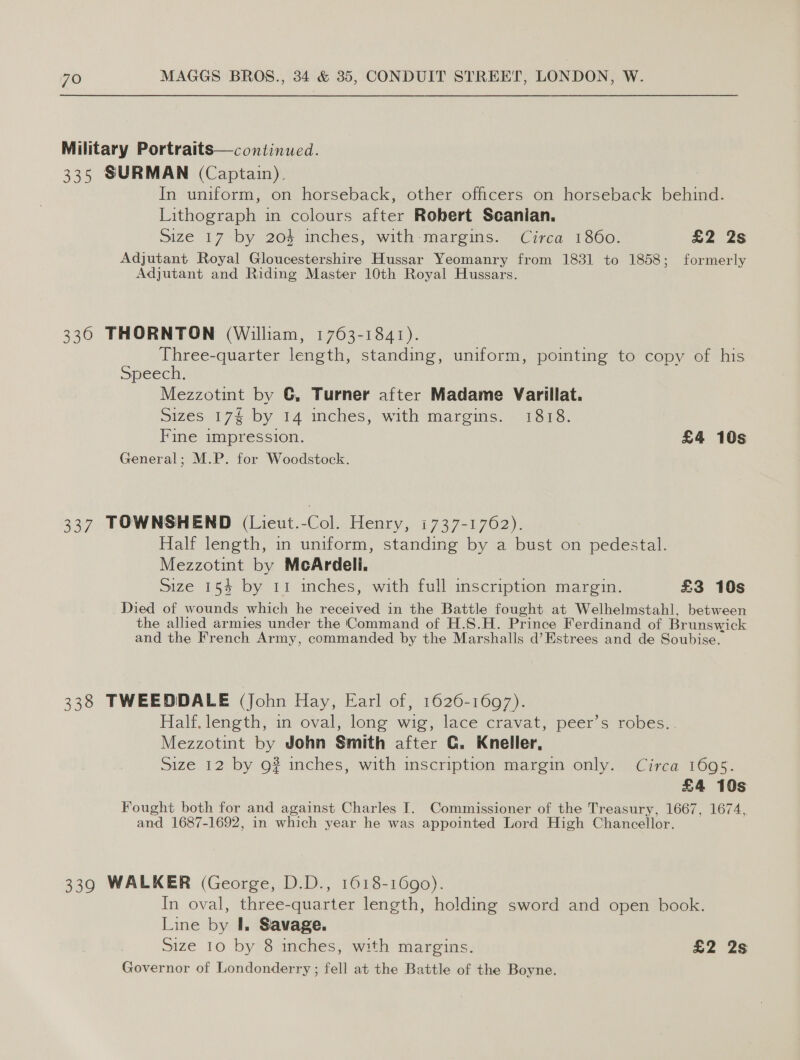Military Portraits—continued. 335 SURMAN (Captain). In uniform, on horseback, other officers on horseback behind. Lithograph in colours after Robert Scanian. Size 17 by 204 inches, with-margins. Circa 1860. £2 2s Adjutant Royal Gloucestershire Hussar Yeomanry from 1831 to 1858; formerly Adjutant and Riding Master 10th Royal Hussars. 336 THORNTON (William, 1763-1841). Three-quarter length, standing, uniform, pointing to copy of his Speech. Mezzotint by G, Turner after Madame Varillat. sizes 174 by 14 inches, with margins. 1818. Fine impression. £4 10s General; M.P. for Woodstock. 337 TOWNSHEND (Lieut.-Col. Henry, 1737-1762). Half length, in uniform, standing by a bust on pedestal. Mezzotint by McArdeli. Size 154 by 11 inches, with full scription margin. £3 10s Died of wounds which he received in the Battle fought at_Welhelmstahl, between the allied armies under the Command of H.S.H. Prince Ferdinand of Br unswick and the French Army, commanded by the Marshalls d’Estrees and de Soubise. 338 TWEEDDALE (John Hay, Earl of, 1626-1697). Half. length, in oval, long wig, lace cravat, peer’s robes.. Mezzotint by John Smith after C. Kneller, Size 12 by 9? inches, with inscription margin only. Circa 1695. £4 10s Fought both for and against Charles I. Commissioner of the Treasury, 1667, 1674, and 1687-1692, in which year he was appointed Lord High Chancellor. 339 WALKER (George, D.D., 1618-1690). In oval, three-quarter length, holding sword and open book. Line by I. Savage. Size 10 by 8 inches, with margins. £2 2s Governor of Londonderry ; fell at the Battle of the Boyne.