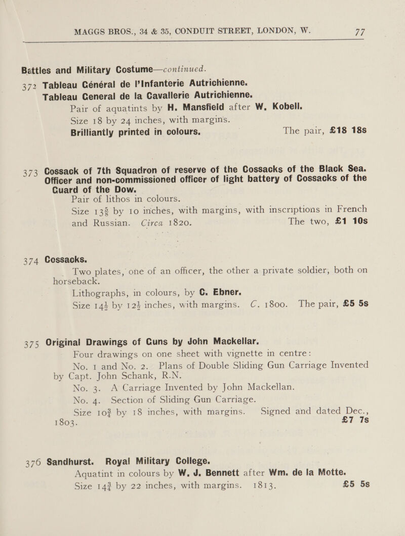 ee ee——————————eEE———————— ania Battles and Military Costume—continued. 372 Tableau Général de Pinfanterie Autrichienne. Tableau General de la Cavallerie Autrichienne. Pair of aquatints by H. Mansfield after W. Kobell. Size 18 by 24 inches, with margins. | Brilliantly printed in colours. | The pair, £18 18s 373 Cossack of 7th Squadron of reserve of the Cossacks of the Black Sea. Officer and non-commissioned officer of light battery of Cossacks of the Cuard of the Dow. : Pair of lithos in colours. Size 138 by to inches, with margins, with imscriptions in French and Russian. Circa 1820. The two, £1 10s 374 Cossacks. - Two plates, one of an officer, the other a private soldier, both on horseback. Lithographs, in colours, by G. Ebner. Size 144 by 123 inches, with margins. C.1800. The pair, £5 5s 375 Original Drawings of Cuns by John Mackellar. Four drawings on one sheet with vignette in centre: No. 1 and No. 2. Plans of Double Sliding Gun Carriage Invented by Capt. John Schank, R.N. No. 3. A Carriage Invented by John Mackellan. No. 4. Section of Sliding Gun Carriage. Size 10% by 18 inches, with margins. Signed and dated Dec., 1803. £7 7s 376 Sandhurst. Royal Military College. Aquatint in colours by W., J. Bennett after Wm. de la Motte.